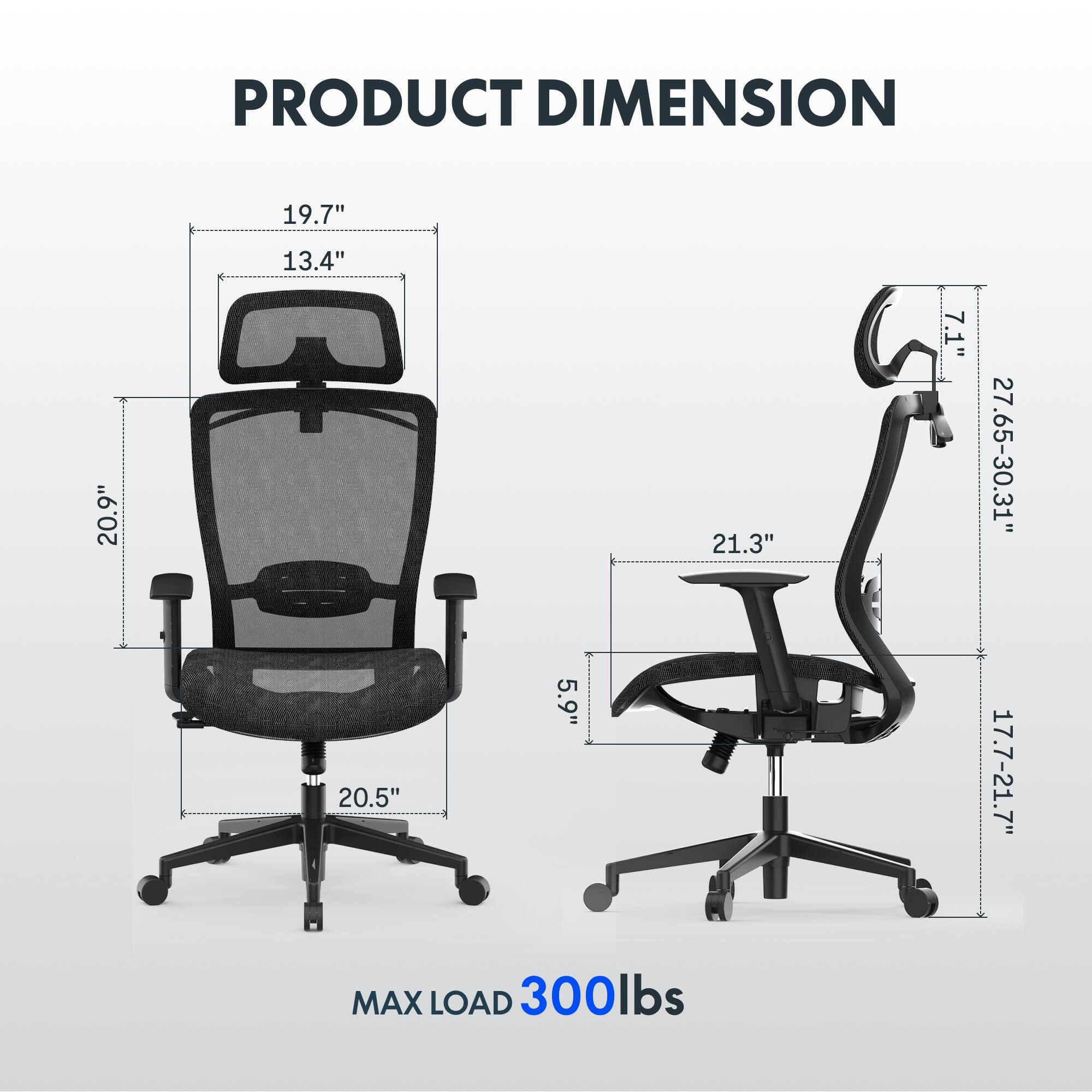 PRODUCT DIMENSION  
19.7" x 13.4" x 20.9" x 21.3" x 7.1" x 27.65-30.31" x 20.5" x 5.9" x 17.7-21.7"  
MAX LOAD 300lbs