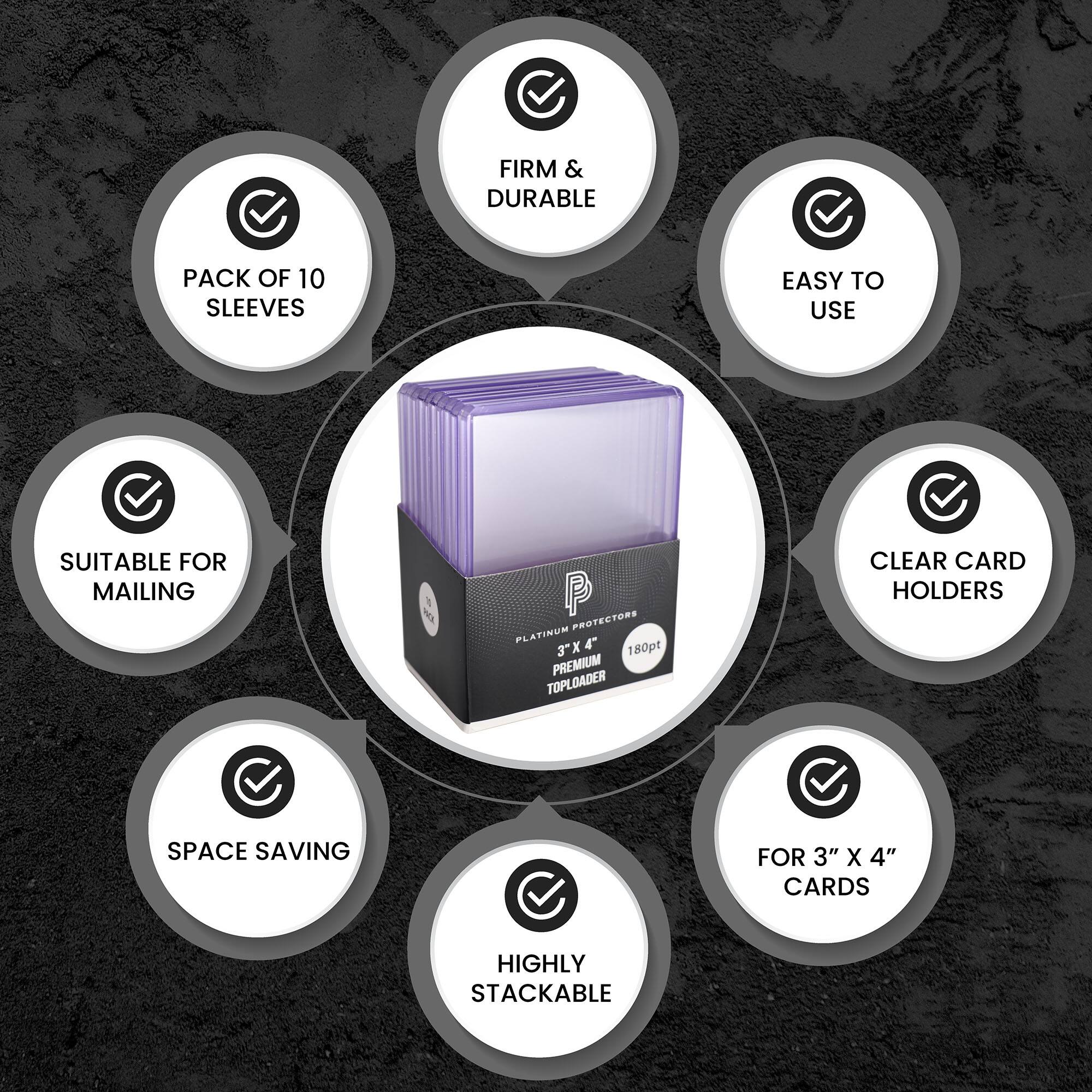 FIRM & DURABLE  
PACK OF 10 SLEEVES  
EASY TO USE  
SUITABLE FOR MAILING  
CLEAR CARD HOLDERS  
SPACE SAVING  
HIGHLY STACKABLE  
FOR 3" X 4" CARDS  
PREMIUM TOPLOADER  
PLATINUM PROTECTORS  
3" X 4"  
180pt