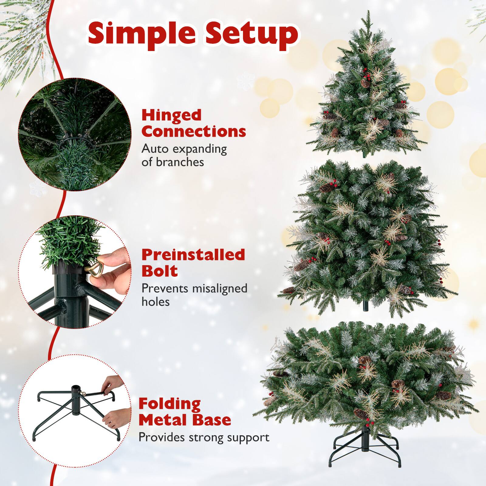 Simple Setup  
Hinged Connections  
Auto expanding of branches  
Preinstalled Bolt  
Prevents misaligned holes  
Folding Metal Base  
Provides strong support