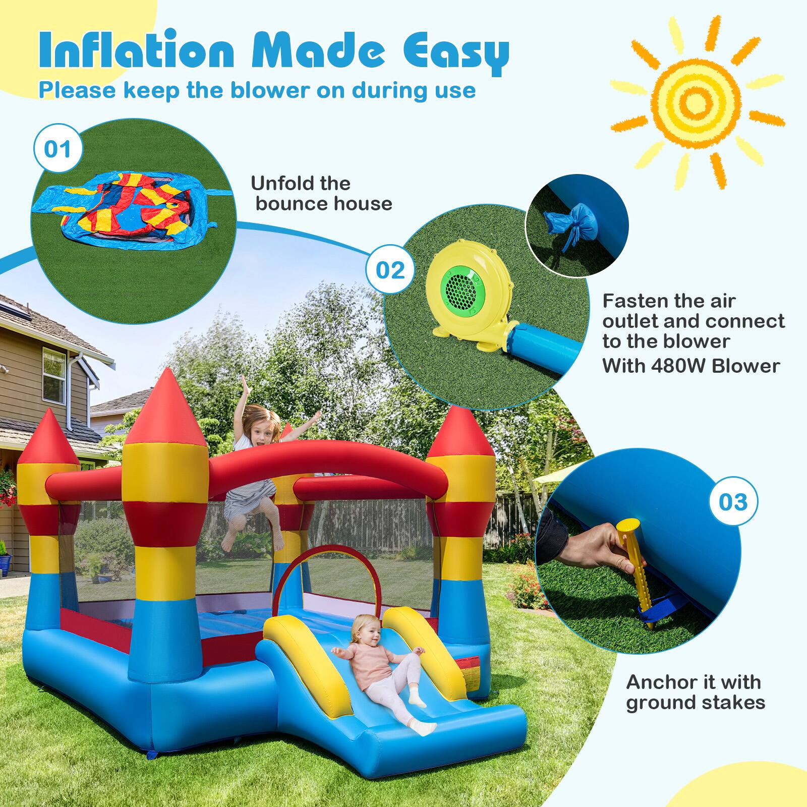 Inflation Made Easy  
Please keep the blower on during use  

01 Unfold the bounce house  
02 Fasten the air outlet and connect to the blower With 480W Blower  
03 Anchor it with ground stakes