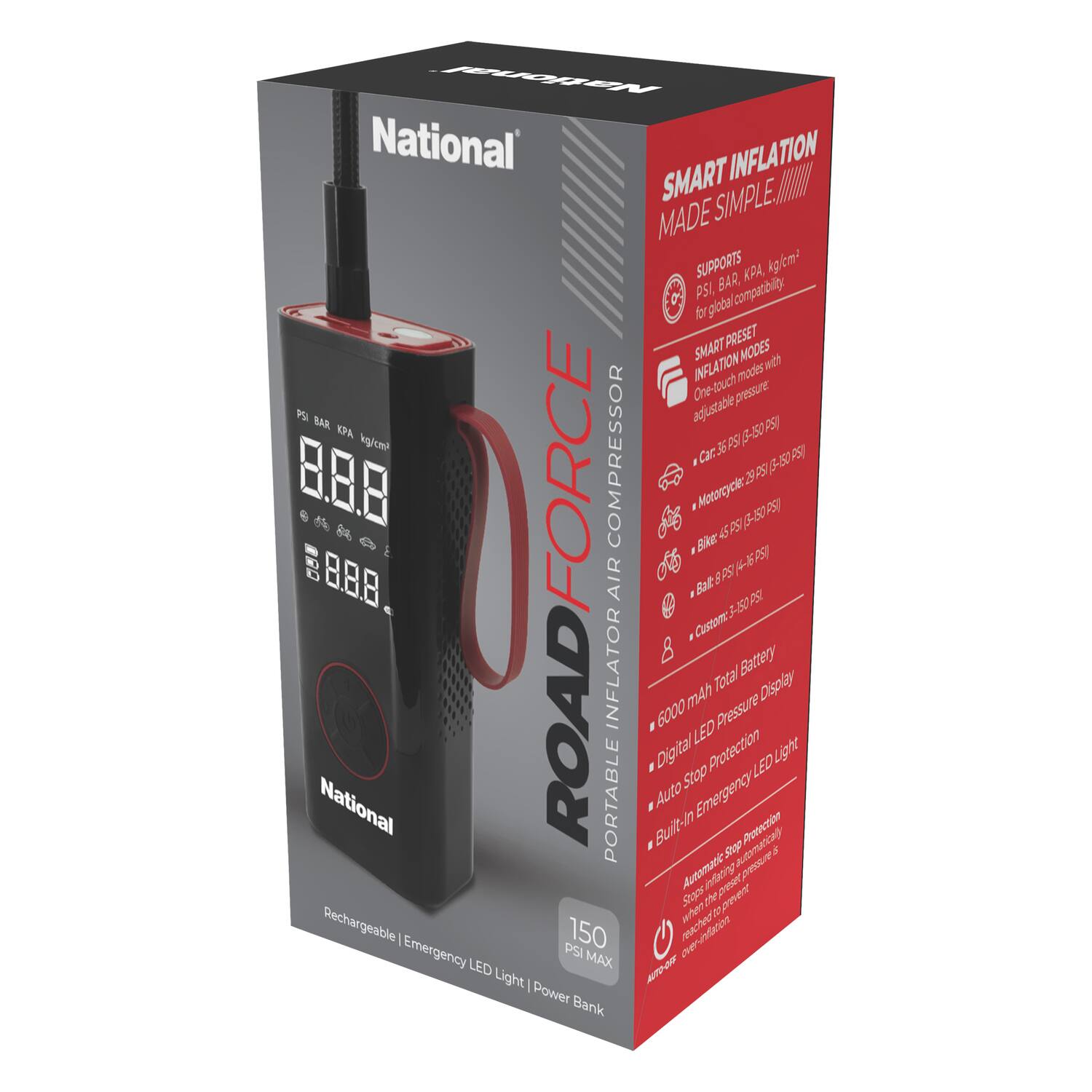 National  
ROAD FORCE  
PORTABLE AIR COMPRESSOR  

SMART INFLATION MADE SIMPLE  

SUPPORTS  
PSI, BAR, KPA, kg/cm² for global compatibility  

SMART PRESET INFLATION MODES  
- Car: 32 PSI (2.2 BAR) - 50 PSI (3.45 BAR)  
- Motorcycle: 29 PSI (2 BAR) - 50 PSI (3.45 BAR)  
- Bike: 45 PSI (3 BAR) - 150 PSI (10.3 BAR)  
- Custom: 2.5 - 50 PSI  

- 6000 mAh Total Battery  
- Digital LED Pressure Display  
- Auto Stop Protection  
- Built-In Emergency LED Light  
- Rechargeable | Emergency LED Light | Power Bank  

150 PSI MAX  

National