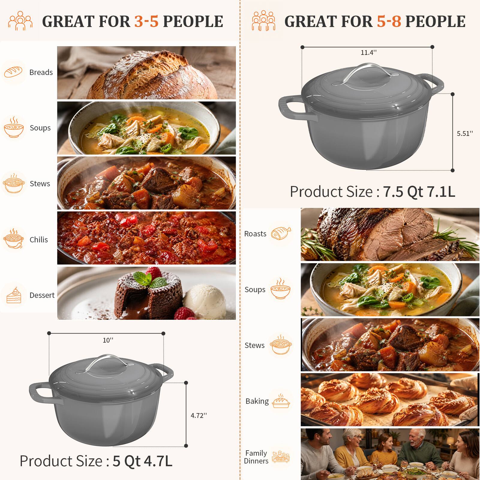GREAT FOR 3-5 PEOPLE

- Breads
- Soups
- Stews
- Chilis
- Dessert

Product Size: 5 Qt 4.7L

GREAT FOR 5-8 PEOPLE

- Roasts
- Soups
- Stews
- Baking
- Family Dinners

Product Size: 7.5 Qt 7.1L