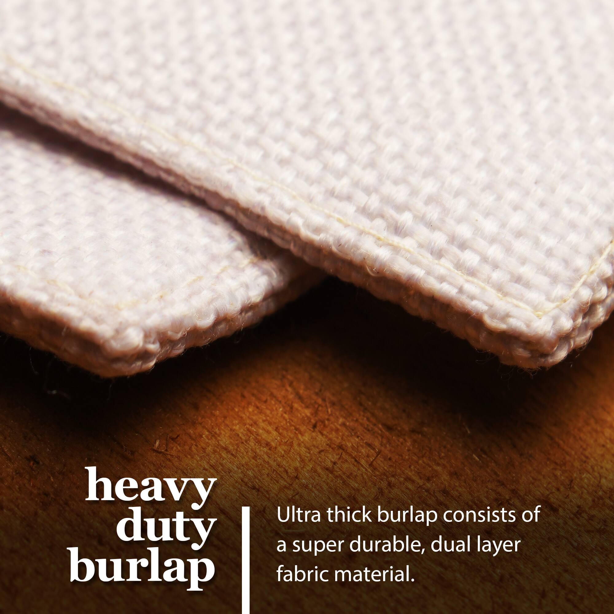 Heavy duty burlap  
Ultra thick burlap consists of a super durable, dual layer fabric material.