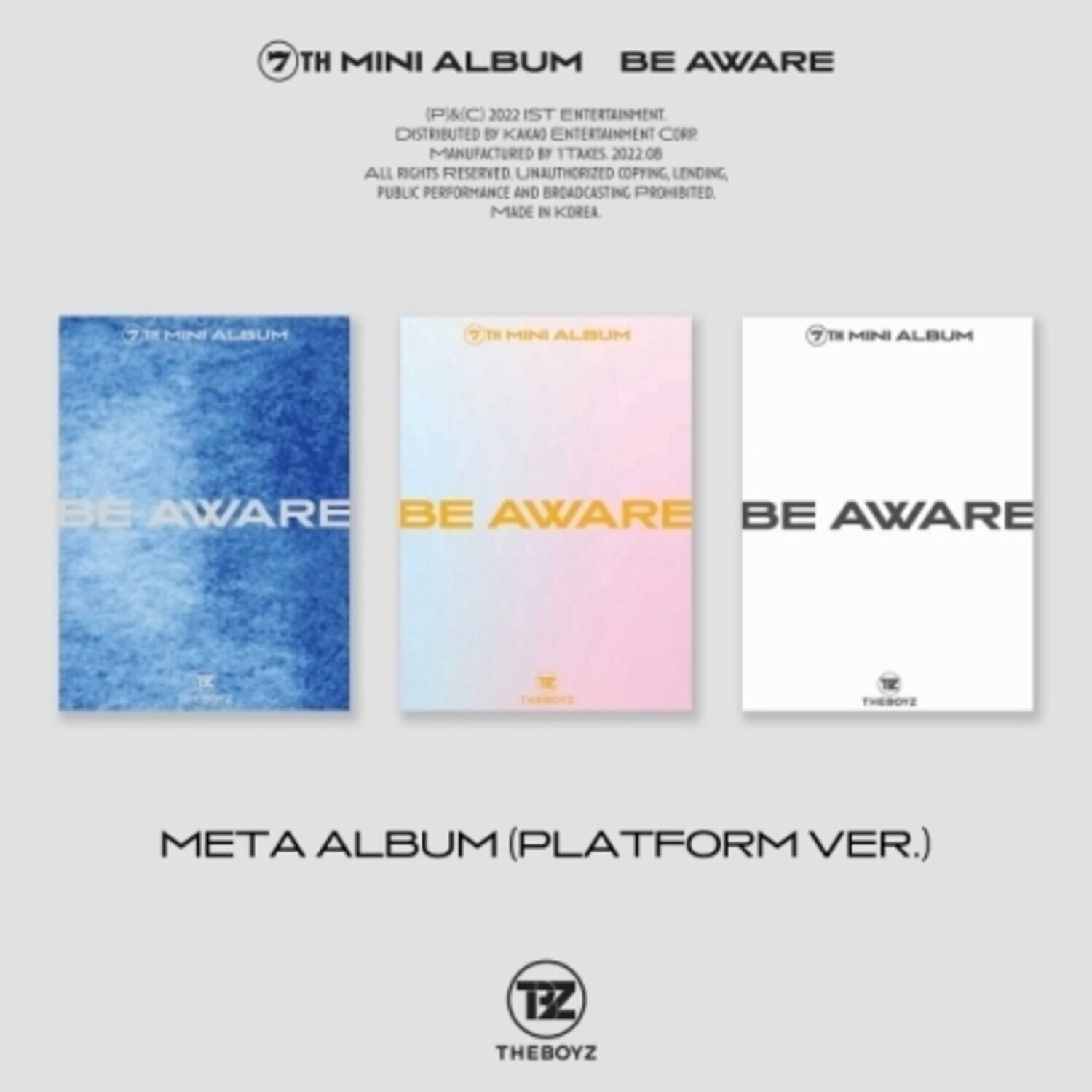 7TH MINI ALBUM BE AWARE  
(PAC)  
2022 IST ENTERTAINMENT  
DISTRIBUTED BY KAKAO ENTERTAINMENT CORP  
MANUFACTURED BY TTAKES 2022.06  
ALL RIGHTS RESERVED  
UNAUTHORIZED COPYING, LENDING, PUBLIC PERFORMANCE AND BROADCASTING PROHIBITED  
MADE IN KOREA  

META ALBUM (PLATFORM VER.)  
THEBOYZ