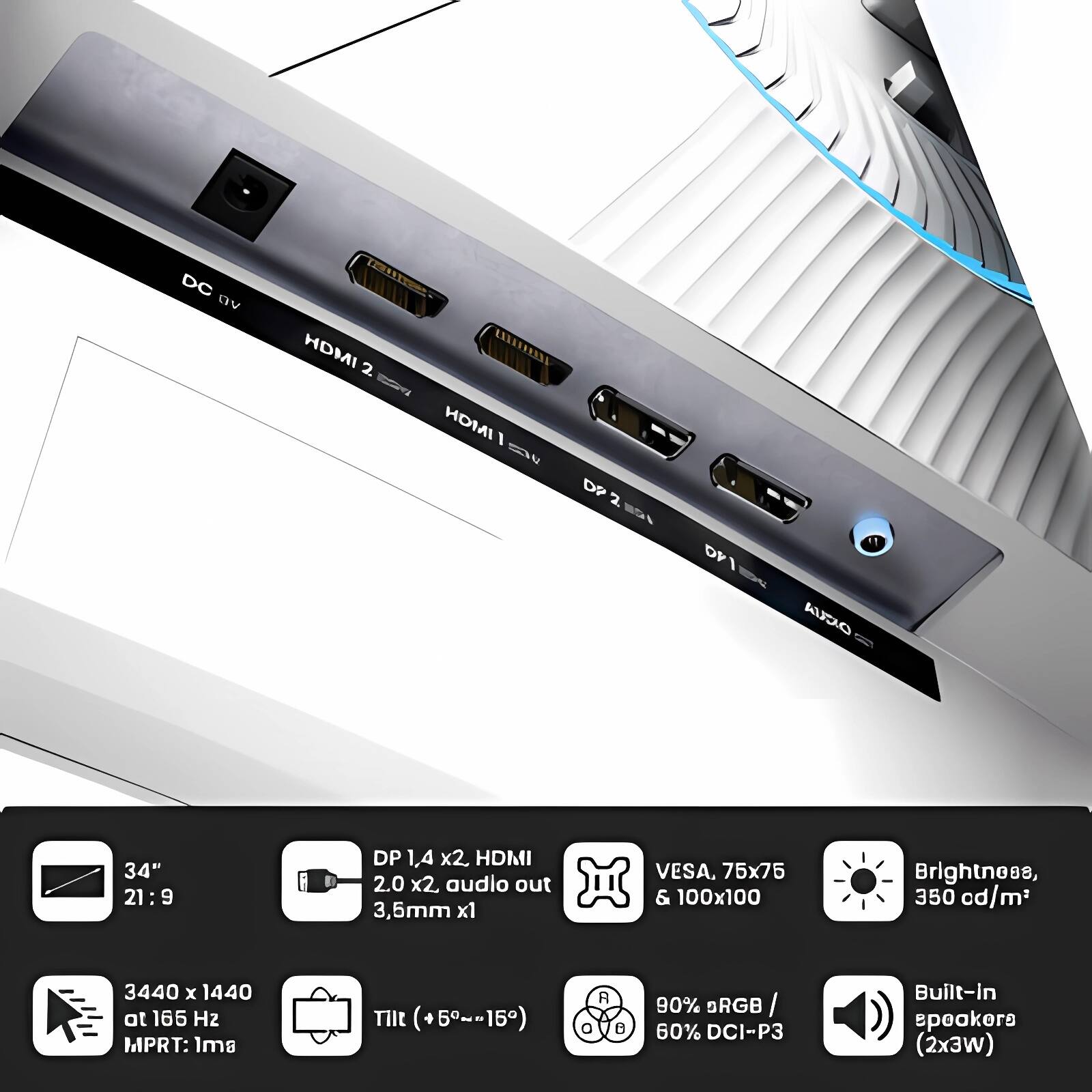 DC 9V  
HDMI 2  
HDMI 1  
DP 2  
DP 1.4 x2  
HDMI 34" 2.0 x2  
audio out 3.5mm x1  
DR AUDIO  
VESA, 75x75 & 100x100  
Brightness, 350 cd/m²  
3440 x 1440 at 165 Hz  
MPRT: 1ms  
Tilt (+5°~-15°)  
RGB / 60% DCI-P3  
Built-in speakers (2x3W)  

34" 21:9  
DP 1.4 x2, HDMI 2.0 x2, audio out 3.5mm x1  
3440 x 1440 at 165 Hz MPRT: 1ms  
Tilt (+5°~-15°)  
VESA, 75x75 & 100x100  
Brightness, 350 cd/m²  
90% sRGB / 60% DCI-P3  
Built-in speakers (2x3W)