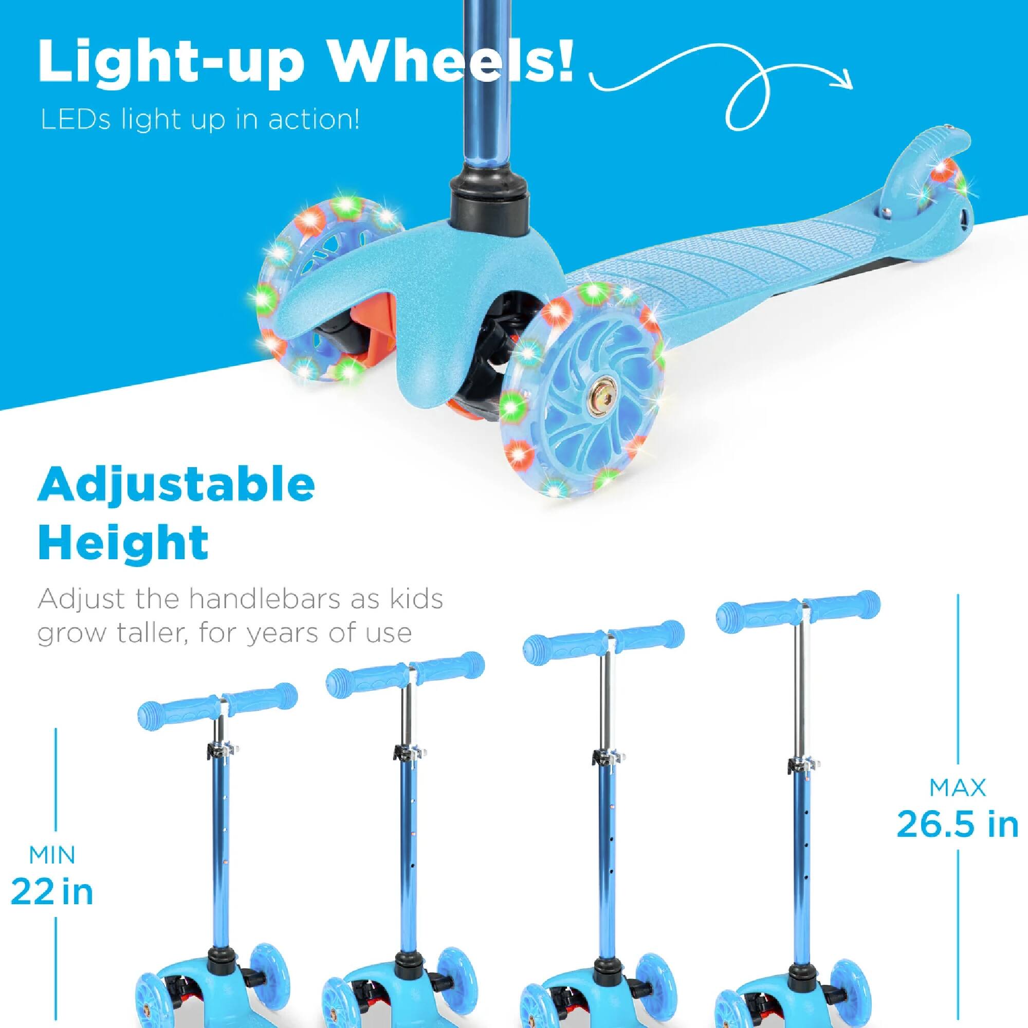Light-up Wheels!  
LEDs light up in action!  

Adjustable Height  
Adjust the handlebars as kids grow taller, for years of use  
MIN 22 in  
MAX 26.5 in