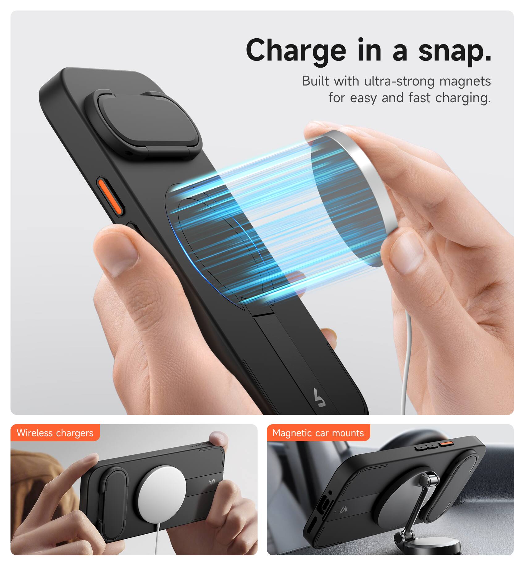 Charge in a snap.  
Built with ultra-strong magnets for easy and fast charging.  

Wireless chargers  
Magnetic car mounts