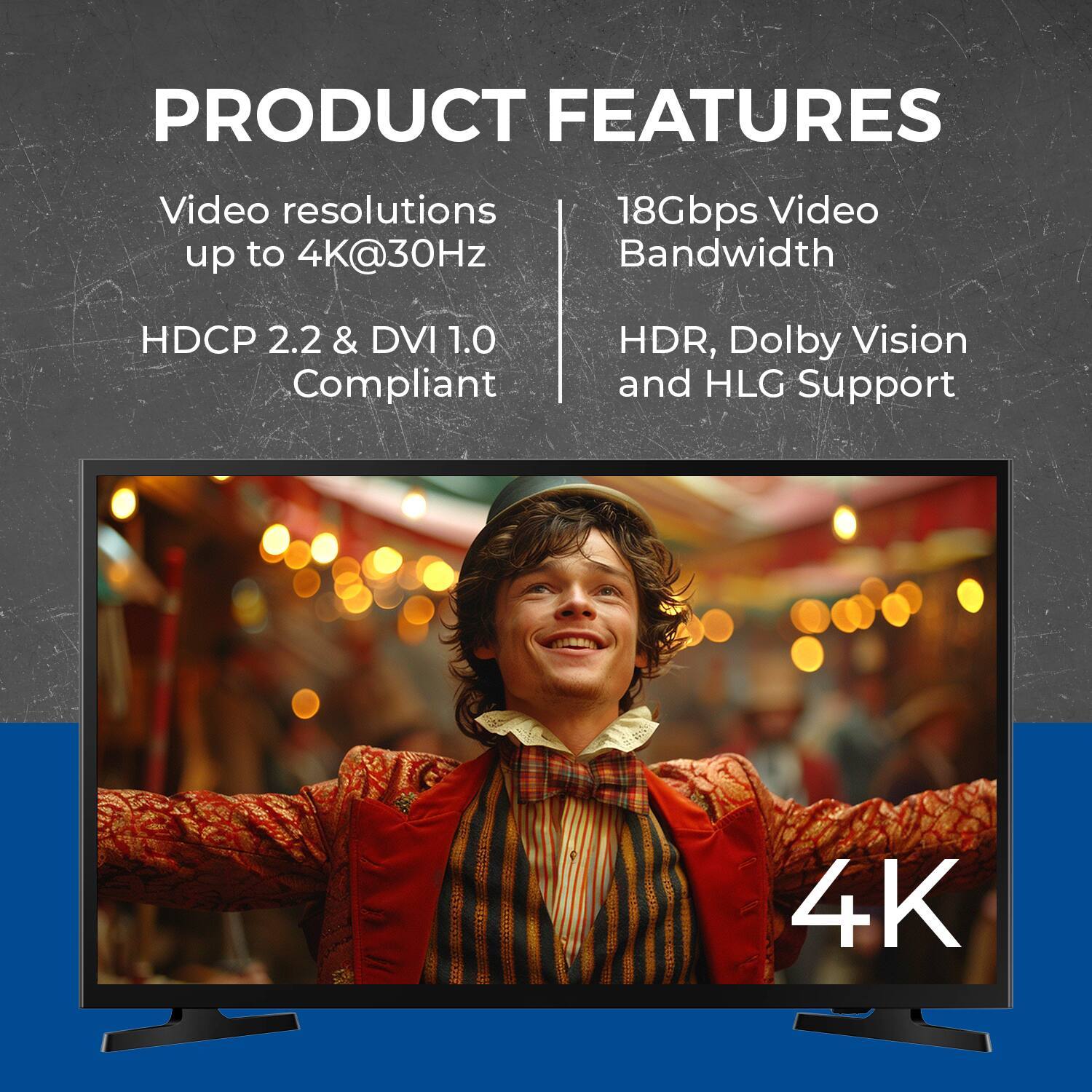 PRODUCT FEATURES
Video resolutions up to 4K@30Hz
18Gbps Video Bandwidth
HDCP 2.2 & DVI 1.0 Compliant
HDR, Dolby Vision and HLG Support
4K