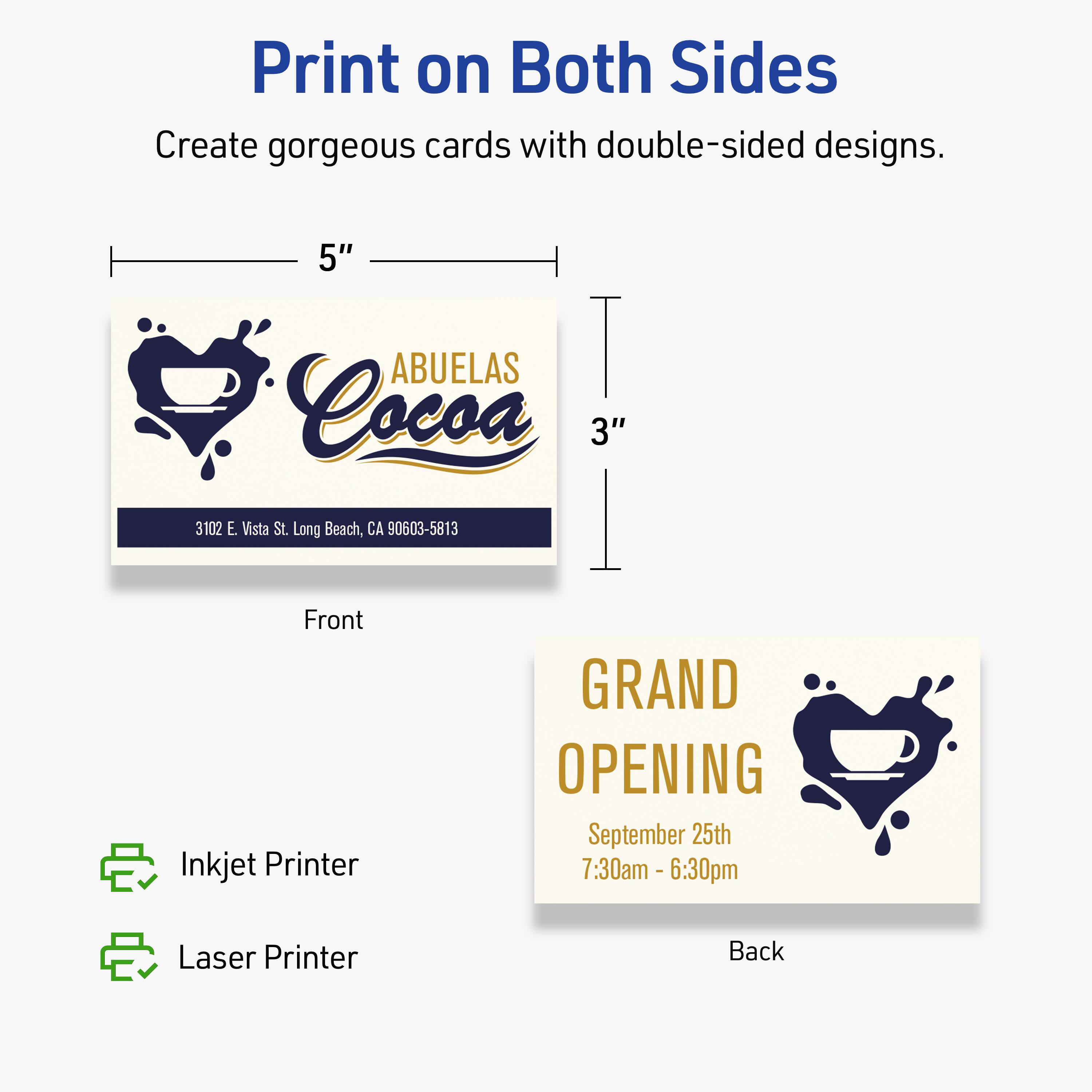 Print on Both Sides  
Create gorgeous cards with double-sided designs.

Front  
5" x 3"  
ABUELAS Cocoa  
3102 E. Vista St. Long Beach, CA 90603-5813  

Back  
GRAND OPENING  
September 25th  
7:30am - 6:30pm  

Inkjet Printer  
Laser Printer