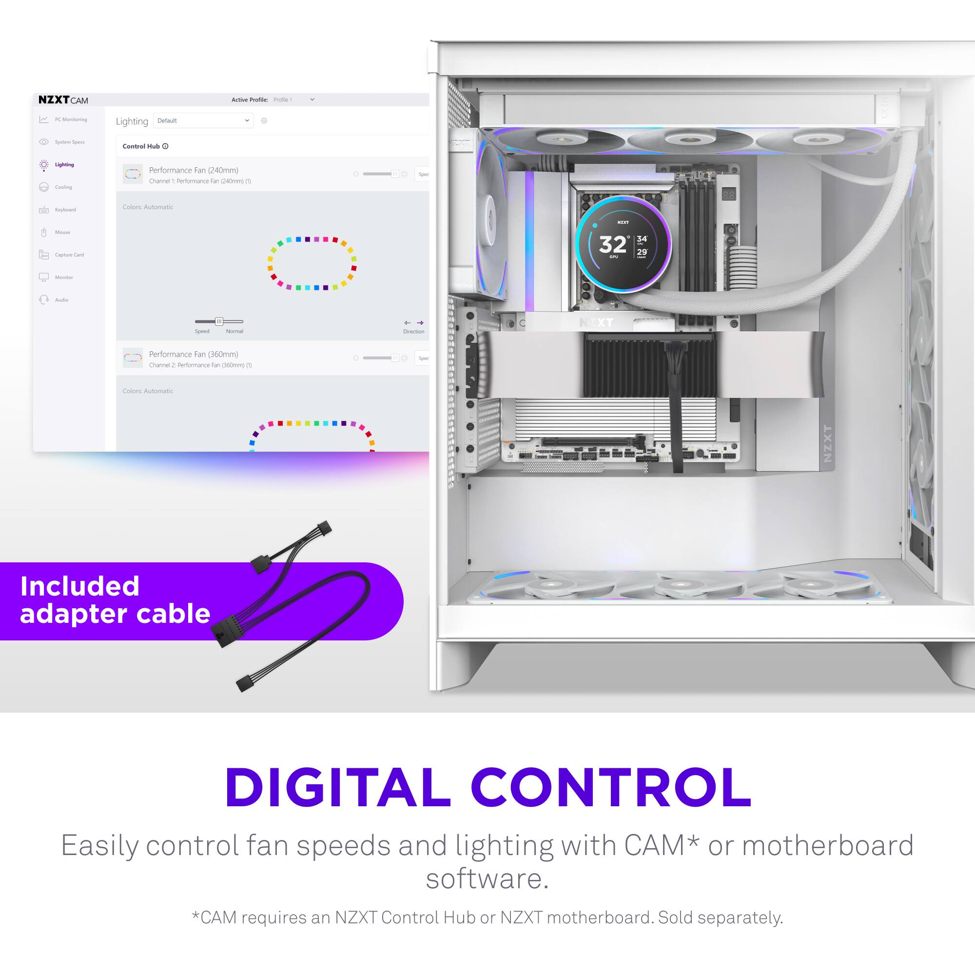 NZXT CAM

Lighting
Control Hub
- Performance fan (140mm)
  - Color: Channel 1 - Performance Fan for 140mm
  - Color: Automatic
- Performance fan (160mm)
  - Color: Channel 2 - Performance Fan for 160mm
  - Color: Automatic

Included adapter cable

DIGITAL CONTROL
Easily control fan speeds and lighting with CAM* or motherboard software.
*CAM requires an NZXT Control Hub or NZXT motherboard. Sold separately.