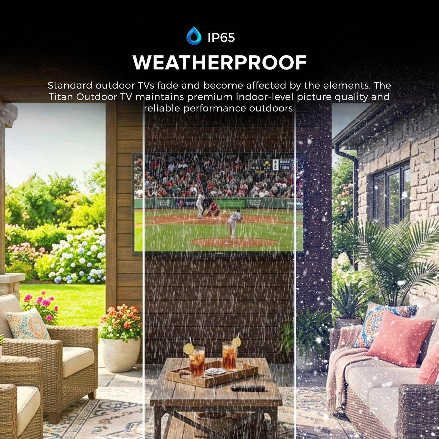 IP65 WEATHERPROOF

Standard outdoor TVs fade and become affected by the elements. The Titan Outdoor TV maintains premium indoor-level picture quality and reliable performance outdoors.