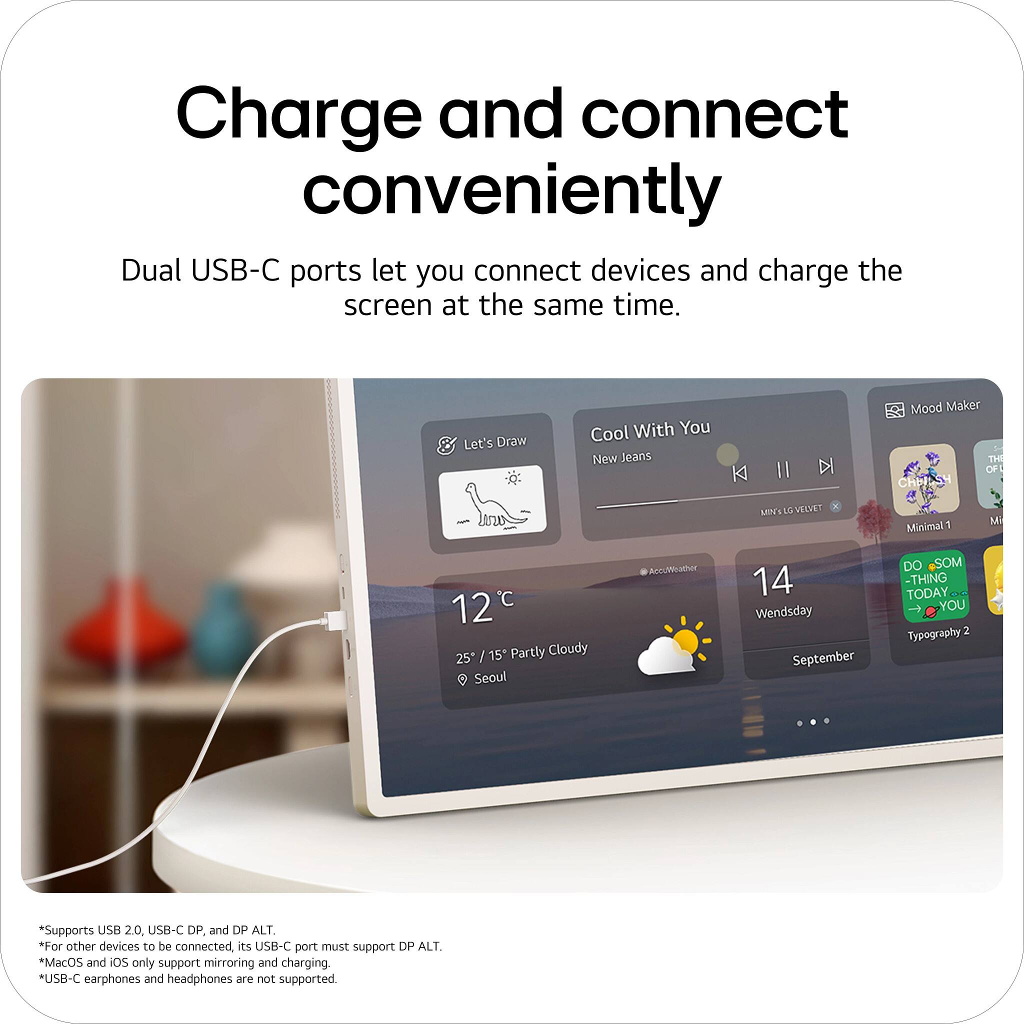 Charge and connect conveniently  
Dual USB-C ports let you connect devices and charge the screen at the same time.  

Let's Draw  
Cool With You  
New Jeans  
K II DI  
Mood Maker  
THE OF CHR  
MIN'T  
VEDET  
Minimal1  
12°C / 15" Partly Cloudy  
25 Seoul  
AccuWeather  
14 Wednesday September  
DO SOMETHING TODAY  
Typography 2  

*Supports USB 2.0, USB-C DP, and DP ALT.  
*For other devices to be connected, its USB-C port must support DP ALT.  
*MacOS and iOS only support mirroring and charging.  
*USB-C earphones and headphones are not supported.