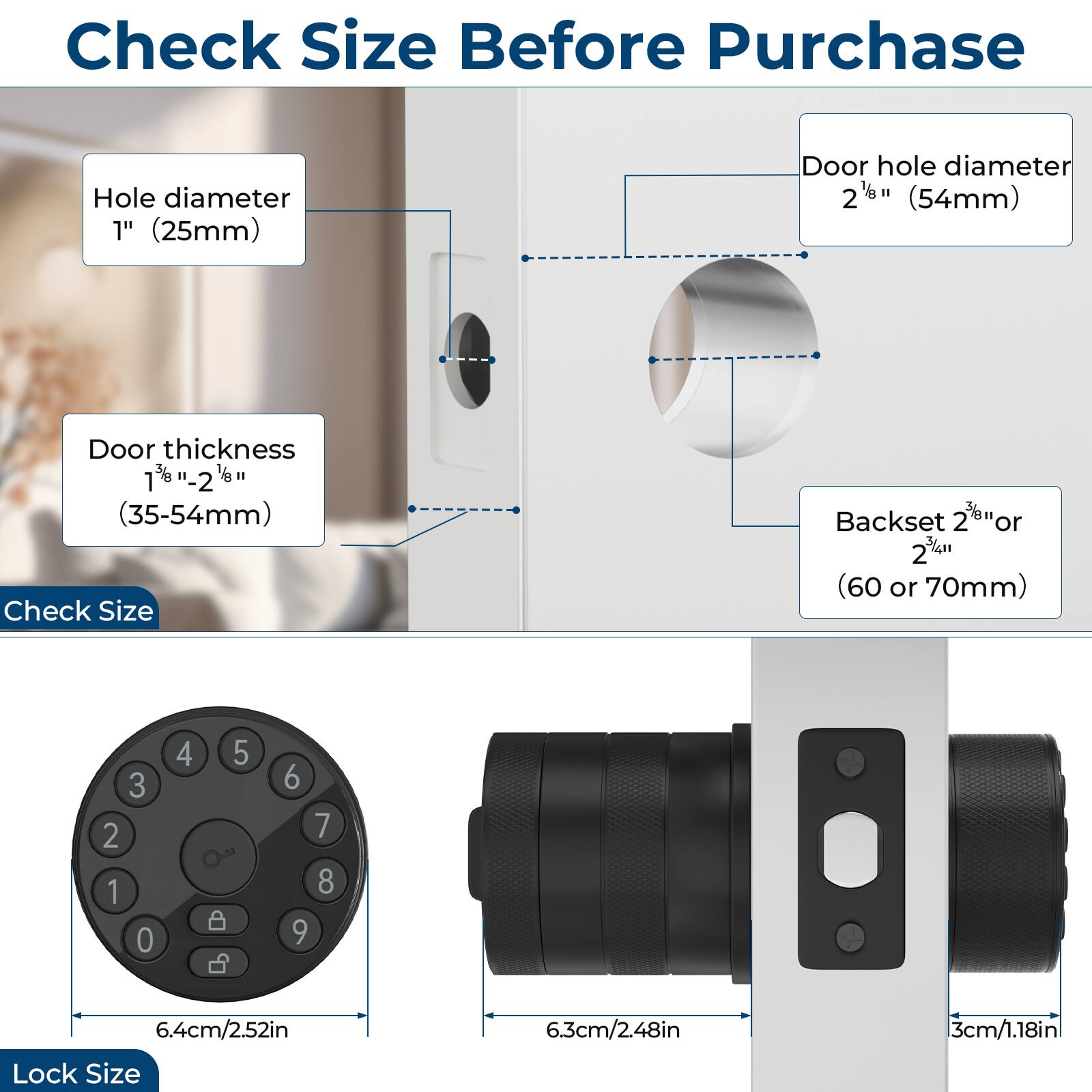 Check Size Before Purchase

- Hole diameter: 1" (25mm)
- Door hole diameter: 2 1/8" (54mm)
- Door thickness: 1 3/8" - 2" (35-54mm)
- Backset: 2 3/8" or 2 1/4" (60 or 70mm)

Lock Size:
- 6.4cm/2.52in
- 6.3cm/2.48in
- 3cm/1.18in