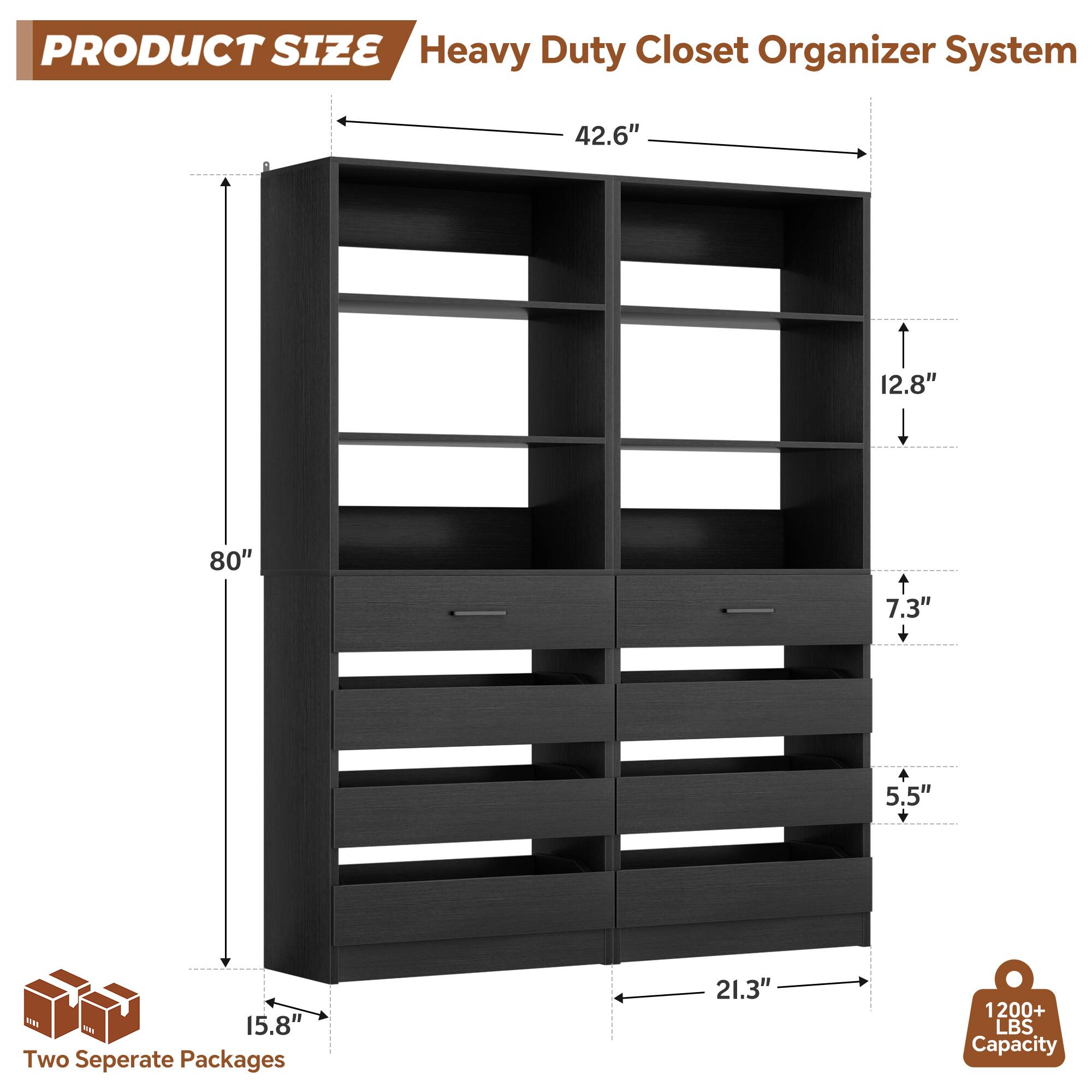 PRODUCT SIZE  
Heavy Duty Closet Organizer System  
- 42.6"  
- 12.8"  
- 80"  
- 7.3" + 5.5"  
- 15.8"  
- 21.3"  

Two Separate Packages  

1200+ LBS Capacity