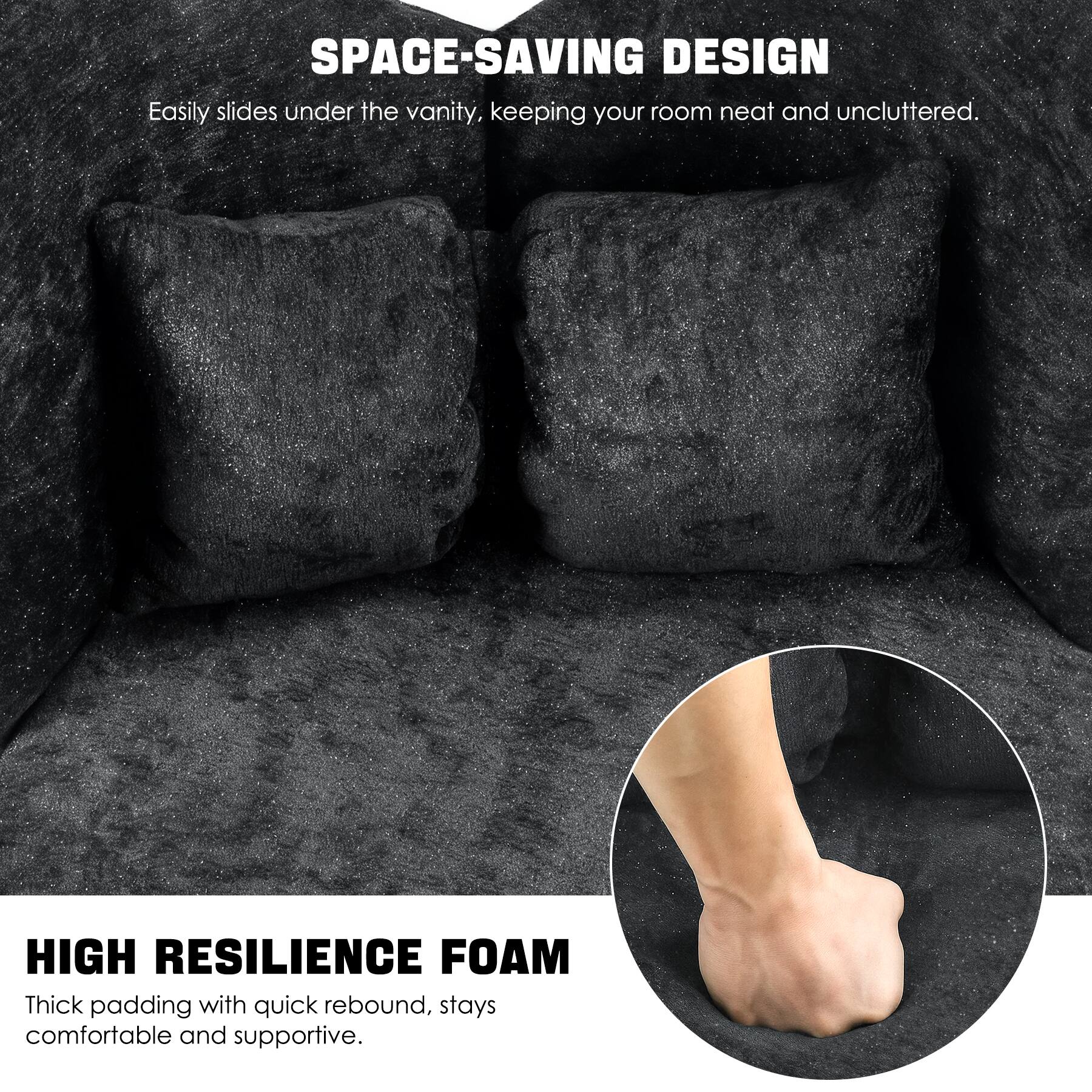 SPACE-SAVING DESIGN  
Easily slides under the vanity, keeping your room neat and uncluttered.  

HIGH RESILIENCE FOAM  
Thick padding with quick rebound, stays comfortable and supportive.