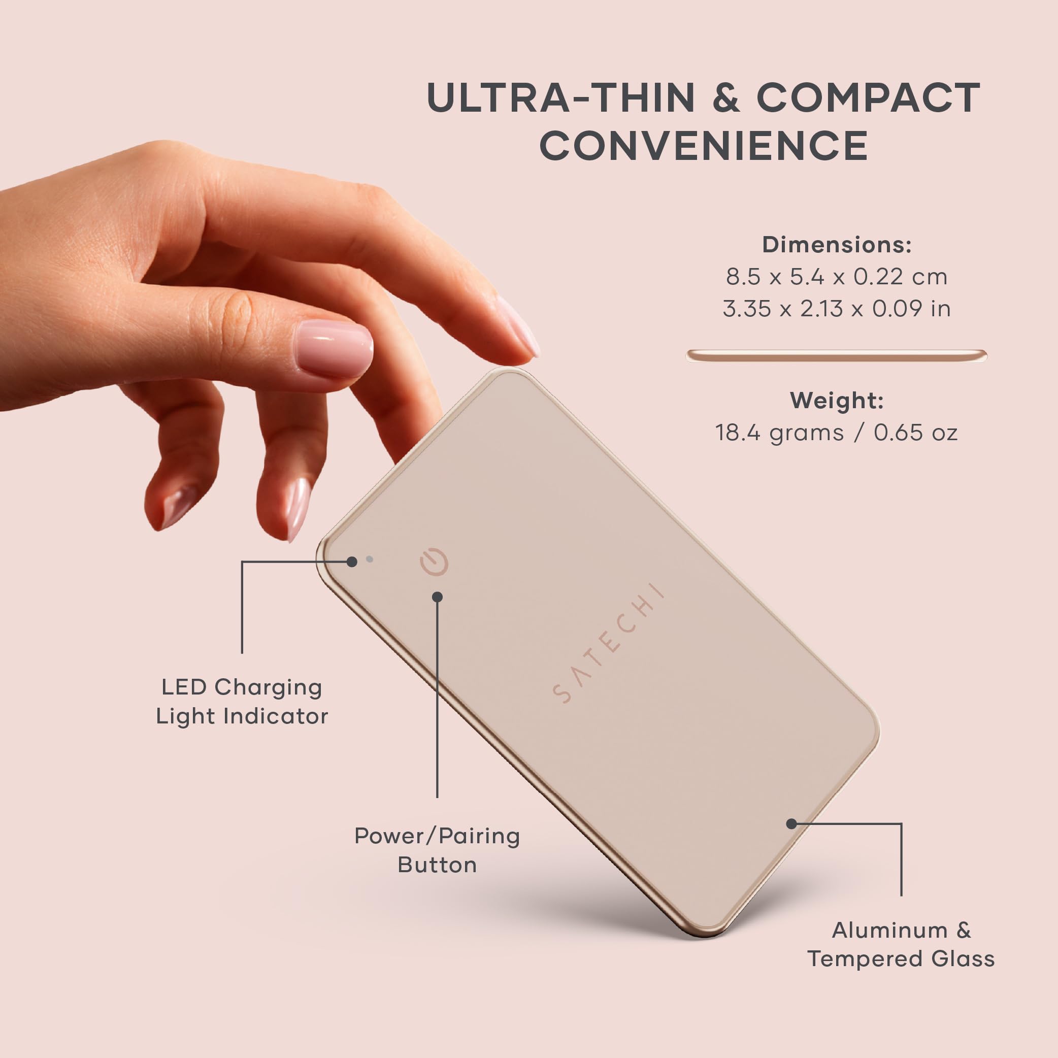 ULTRA-THIN & COMPACT CONVENIENCE

Dimensions: 8.5 x 5.4 x 0.22 cm  
3.35 x 2.13 x 0.09 in

Weight: 18.4 grams / 0.65 oz

LED Charging Light Indicator  
SATECHI Power/Pairing Button  
Aluminum & Tempered Glass
