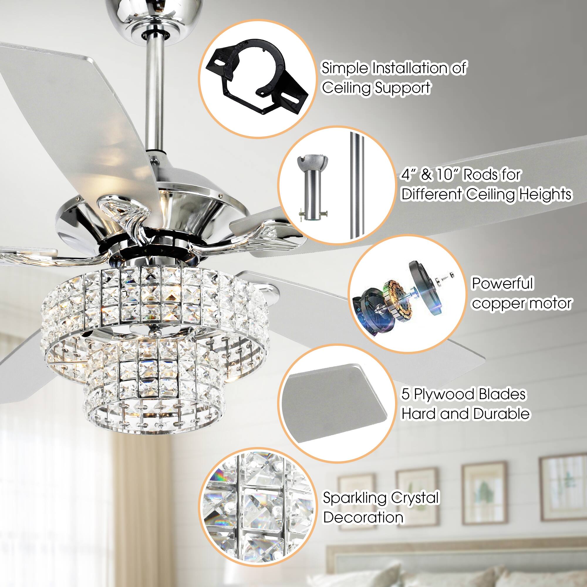 - Simple Installation of Ceiling Support
- 4" & 10" Rods for Different Ceiling Heights
- Powerful copper motor
- 5 Plywood Blades Hard and Durable
- Sparkling Crystal Decoration