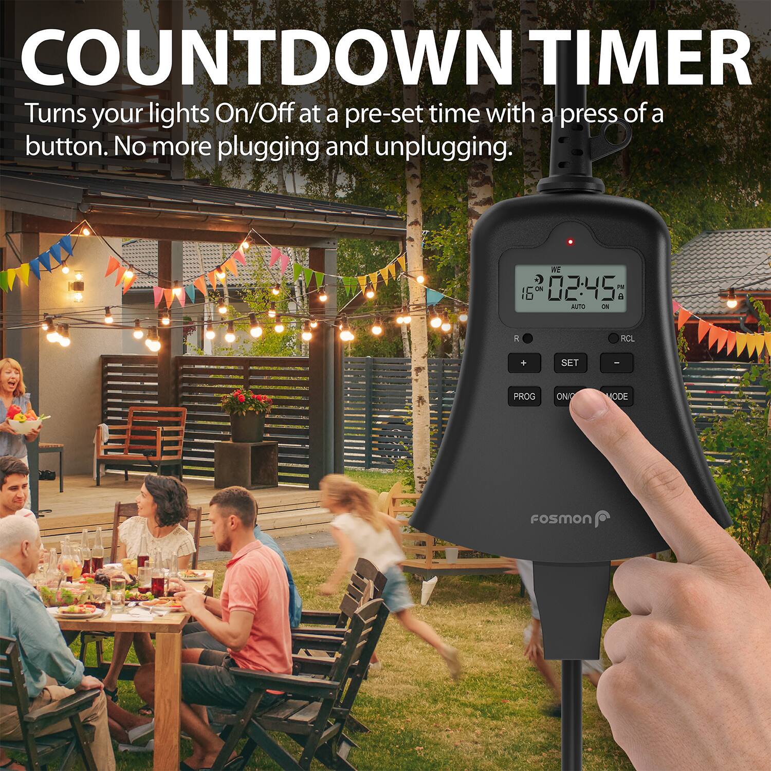 COUNTDOWN TIMER
Turns your lights On/Off at a pre-set time with a press of a button. No more plugging and unplugging.
WE 16 02:45 PM AUTO ON RCL + SET - PROG ON/MODE FoSmon