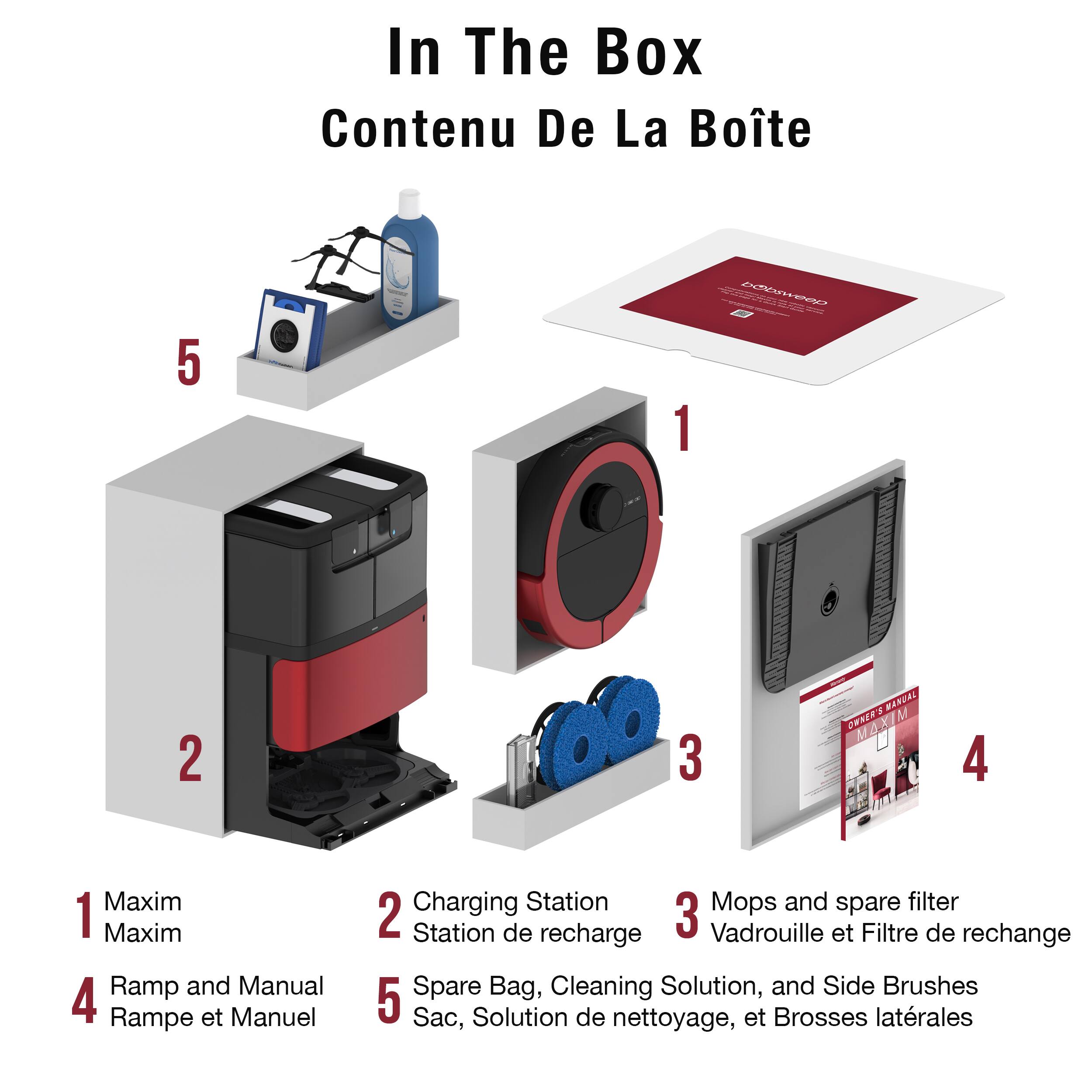 In The Box  
Contenu De La Boîte  

1. Maxim  
2. Charging Station  
3. Mops and spare filter  
4. Ramp and Manual  
5. Spare Bag, Cleaning Solution, and Side Brushes  

1. Maxim  
2. Station de recharge  
3. Vadrouille et Filtre de rechange  
4. Rampe et Manuel  
5. Sac, Solution de nettoyage, et Brosses latérales