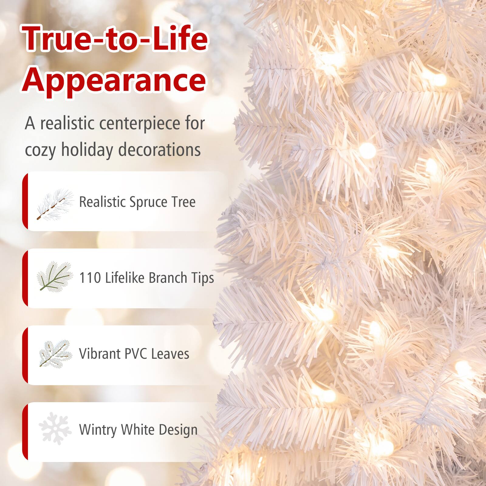 True-to-Life Appearance  
A realistic centerpiece for cozy holiday decorations

- Realistic Spruce Tree
- 110 Lifelike Branch Tips
- Vibrant PVC Leaves
- Wintry White Design
