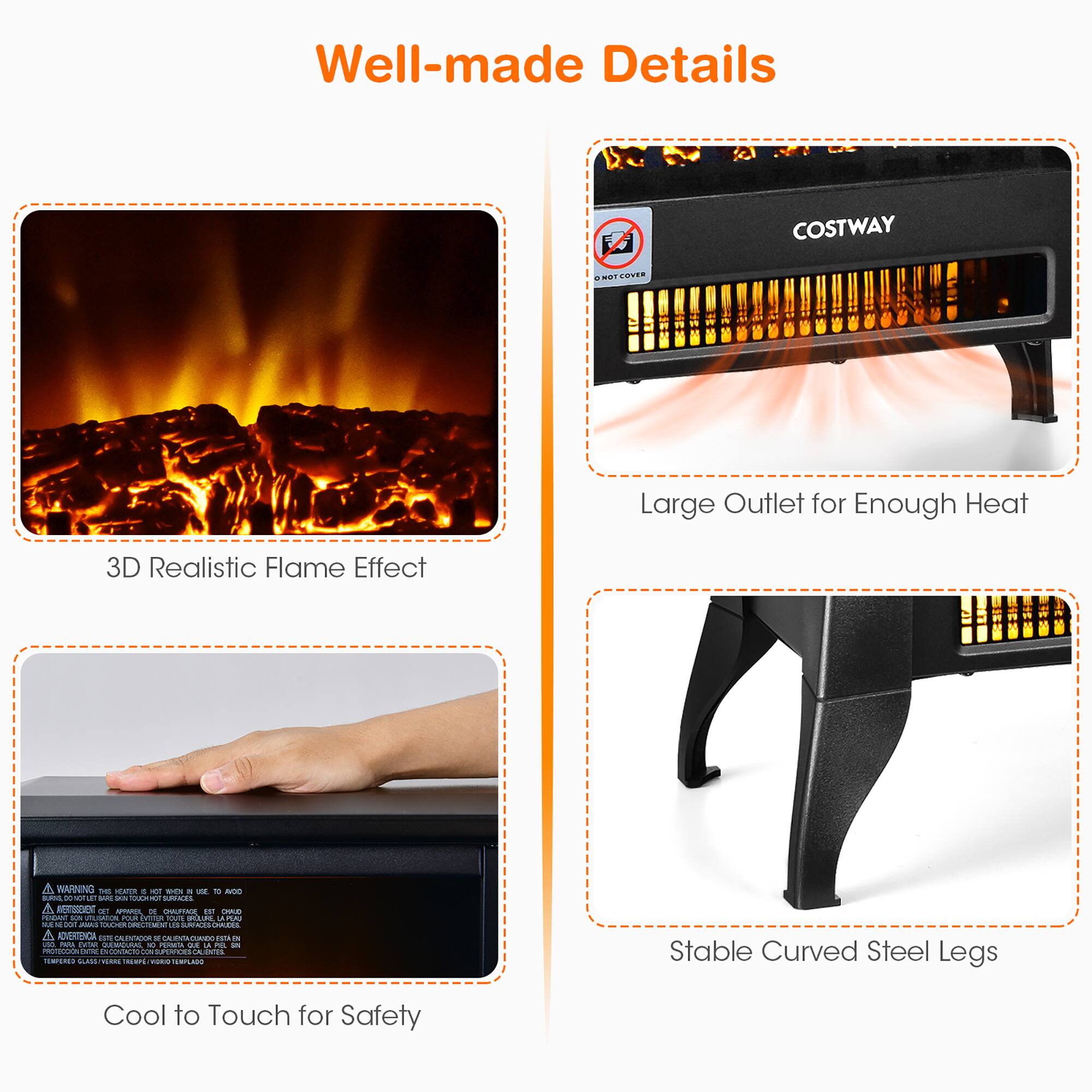 Well-made Details

- 3D Realistic Flame Effect
- Large Outlet for Enough Heat
- Cool to Touch for Safety
- Stable Curved Steel Legs