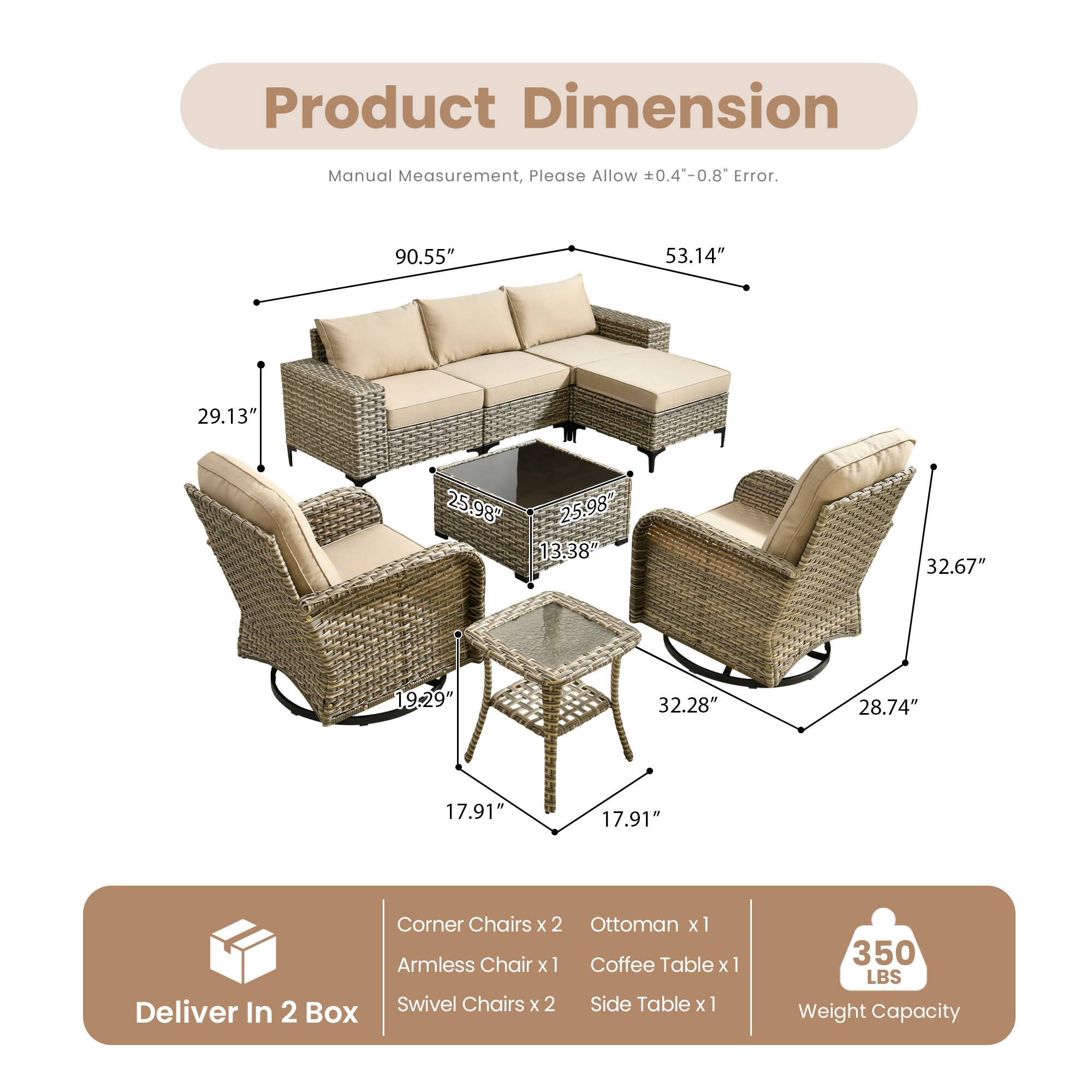 Product Dimension

Manual Measurement, Please Allow ±0.4"-0.8" Error.

90.55" 53.14" 29.13" 25.98" 25.98" 13.38" 32.67" 19.29" 32.28" 28.74" 17.91" 17.91"

Corner Chairs x 2 Ottoman x 1 Armless Chair x 1 Coffee Table x 1 Swivel Chairs x 2 Side Table x 1

Deliver In 2 Box

Weight Capacity: 350 LBS