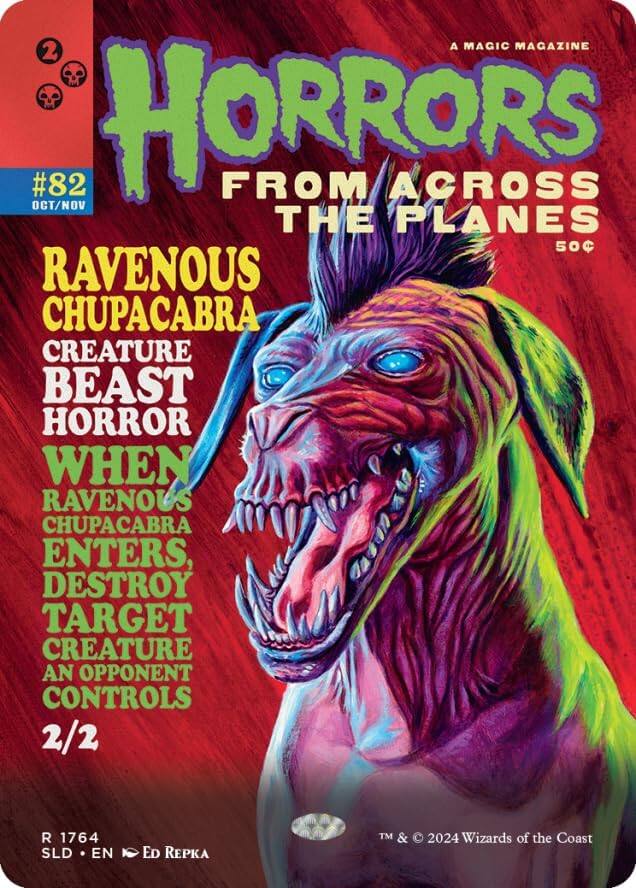 A MAGIC MAGAZINE  
2 OCT/NOV #82  
HORRORS FROM ACROSS THE PLANES  
50¢  
RAVENOUS CHUPACABRA  
CREATURE BEAST HORROR  
WHEN RAVENOUS CHUPACABRA ENTERS, DESTROY TARGET CREATURE AN OPPONENT CONTROLS  
2/2  
R 1764  
SLD • EN • Ed Repka  
TM & © 2024 Wizards of the Coast