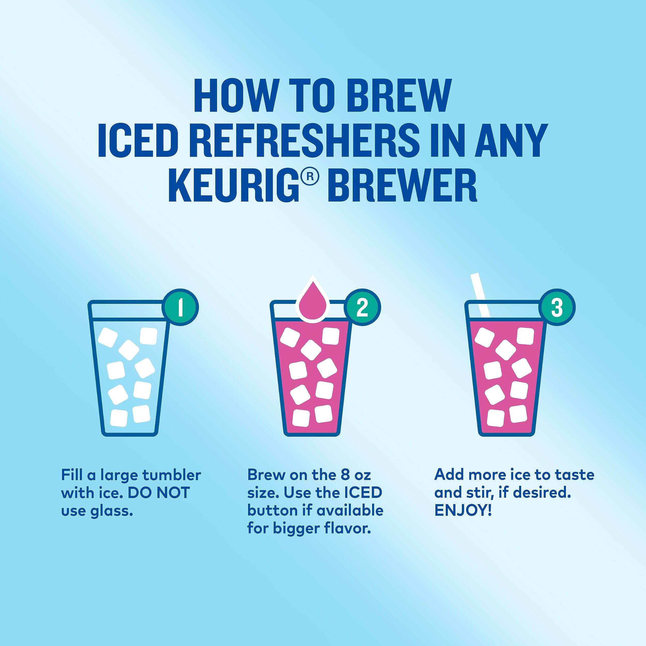 HOW TO BREW ICED REFRESHERS IN ANY KEURIG BREWER

1. Fill a large tumbler with ice. DO NOT use glass.
2. Brew on the 8 oz size. Use the ICED button if available for bigger flavor.
3. Add more ice to taste and stir, if desired. ENJOY!