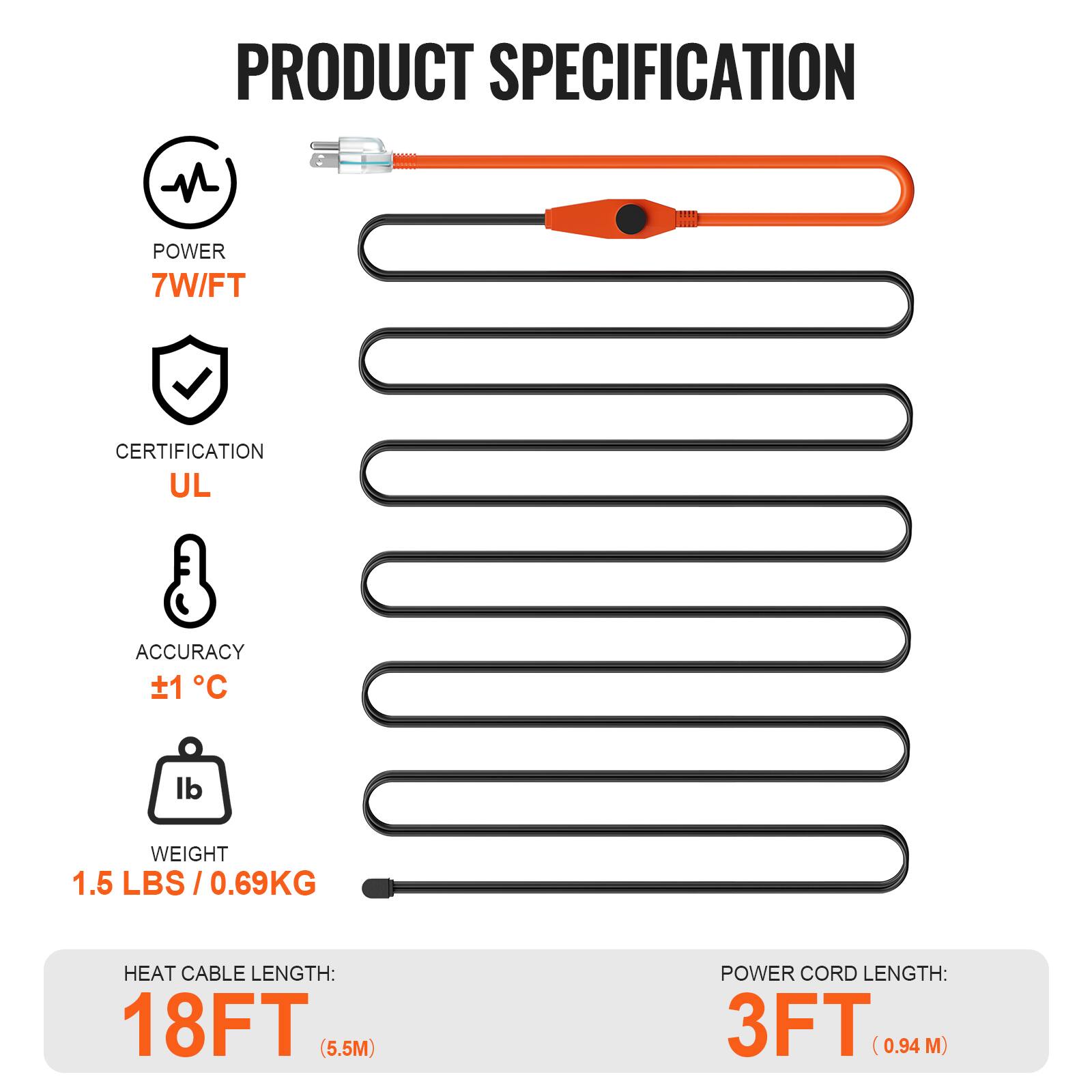PRODUCT SPECIFICATION

- POWER: 7W/FT
- CERTIFICATION: UL
- ACCURACY: ±1°C
- WEIGHT: 1.5 LBS / 0.69KG
- HEAT CABLE LENGTH: 18FT (5.5M)
- POWER CORD LENGTH: 3FT (0.94M)