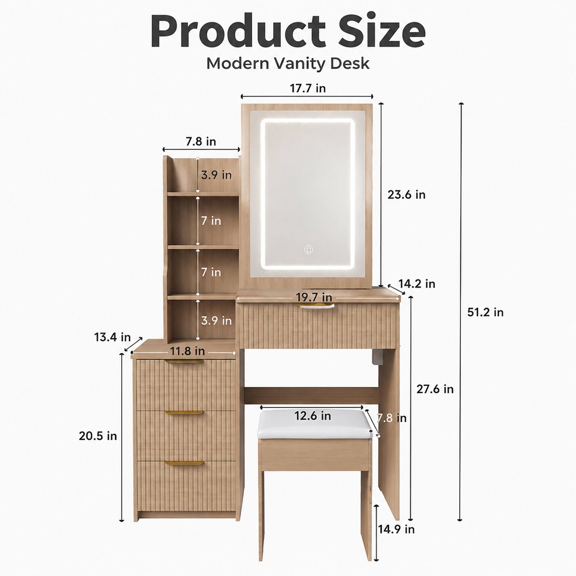 Product Size Modern Vanity Desk  
17.7 in  
7.8 in  
3.9 in  
23.6 in  
7 in  
13.4 in  
7 in  
3.9 in  
11.8 in  
19.7 in  
14.2 in  
51.2 in  
27.6 in  
20.5 in  
12.6 in  
7.8 in  
14.9 in