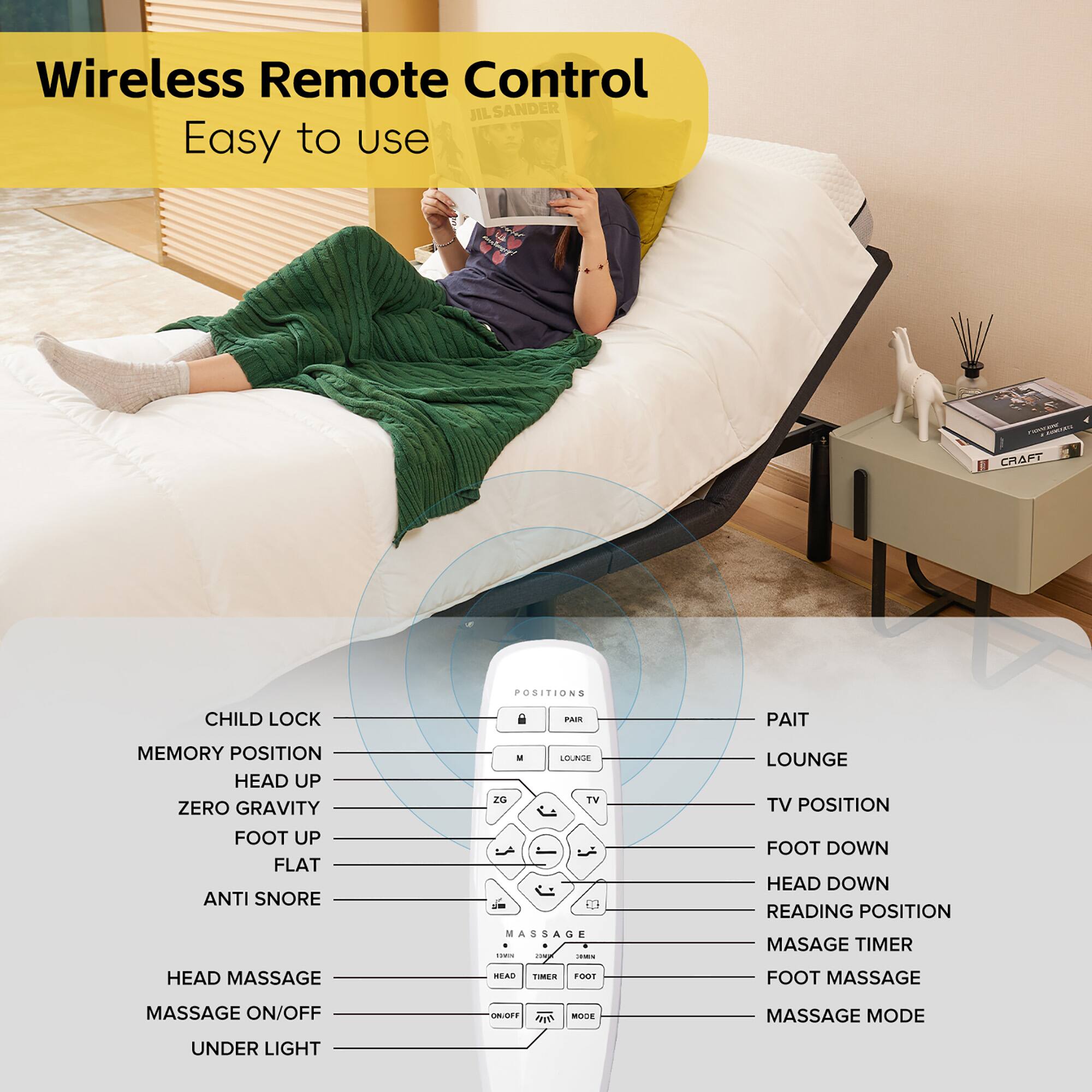 Wireless Remote Control  
Easy to use

- CHILD LOCK
- MEMORY POSITION
- HEAD UP
- ZERO GRAVITY
- FOOT UP
- FLAT
- ANTI SNORE
- HEAD MASSAGE
- MASSAGE ON/OFF
- UNDER LIGHT

- PAIR
- LOUNGE
- TV POSITION
- FOOT DOWN
- HEAD DOWN
- READING POSITION
- MASSAGE TIMER
- FOOT MASSAGE
- MASSAGE MODE