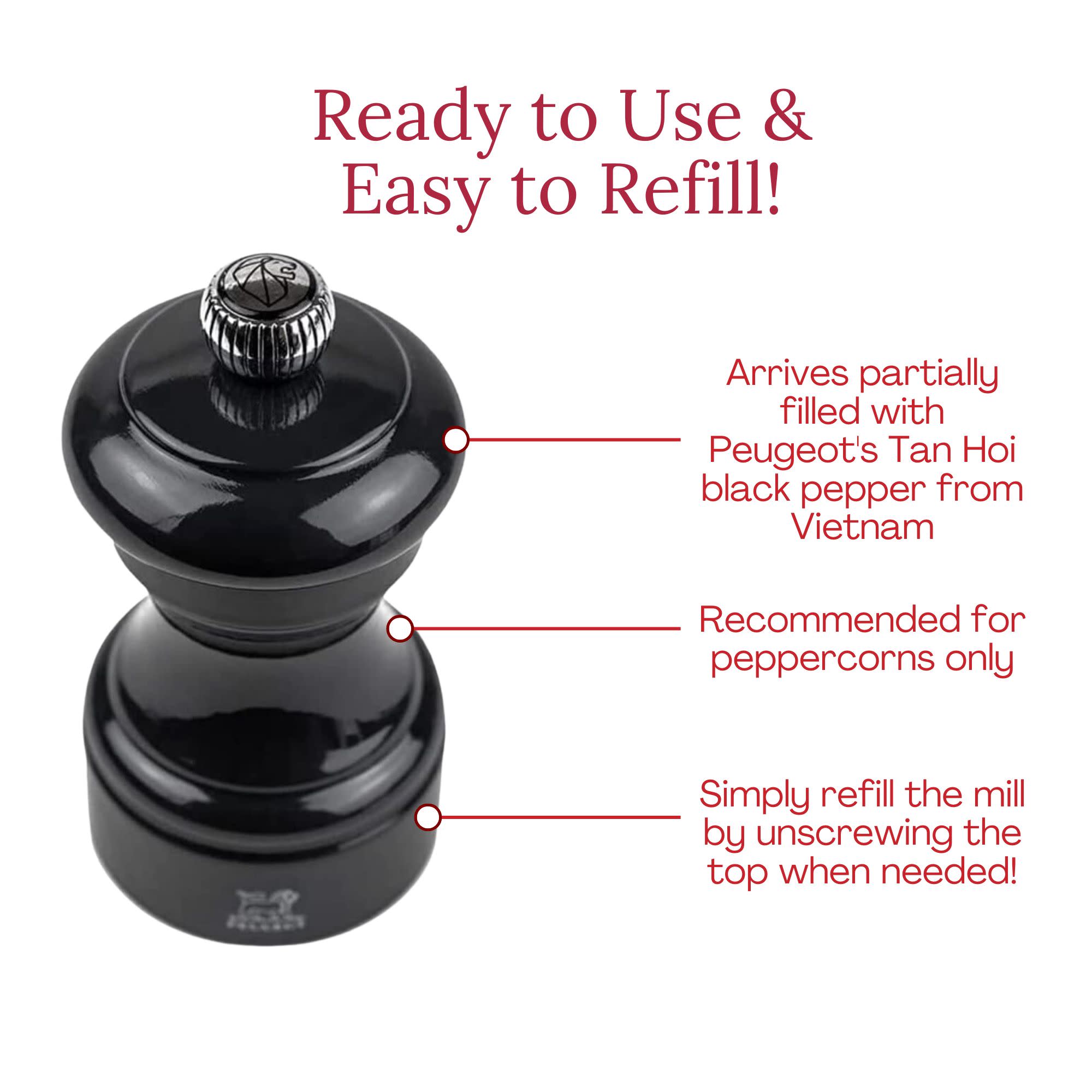 Ready to Use & Easy to Refill!  
Arrives partially filled with Peugeot's Tan Hoi black pepper from Vietnam  
Recommended for peppercorns only  
Simply refill the mill by unscrewing the top when needed!