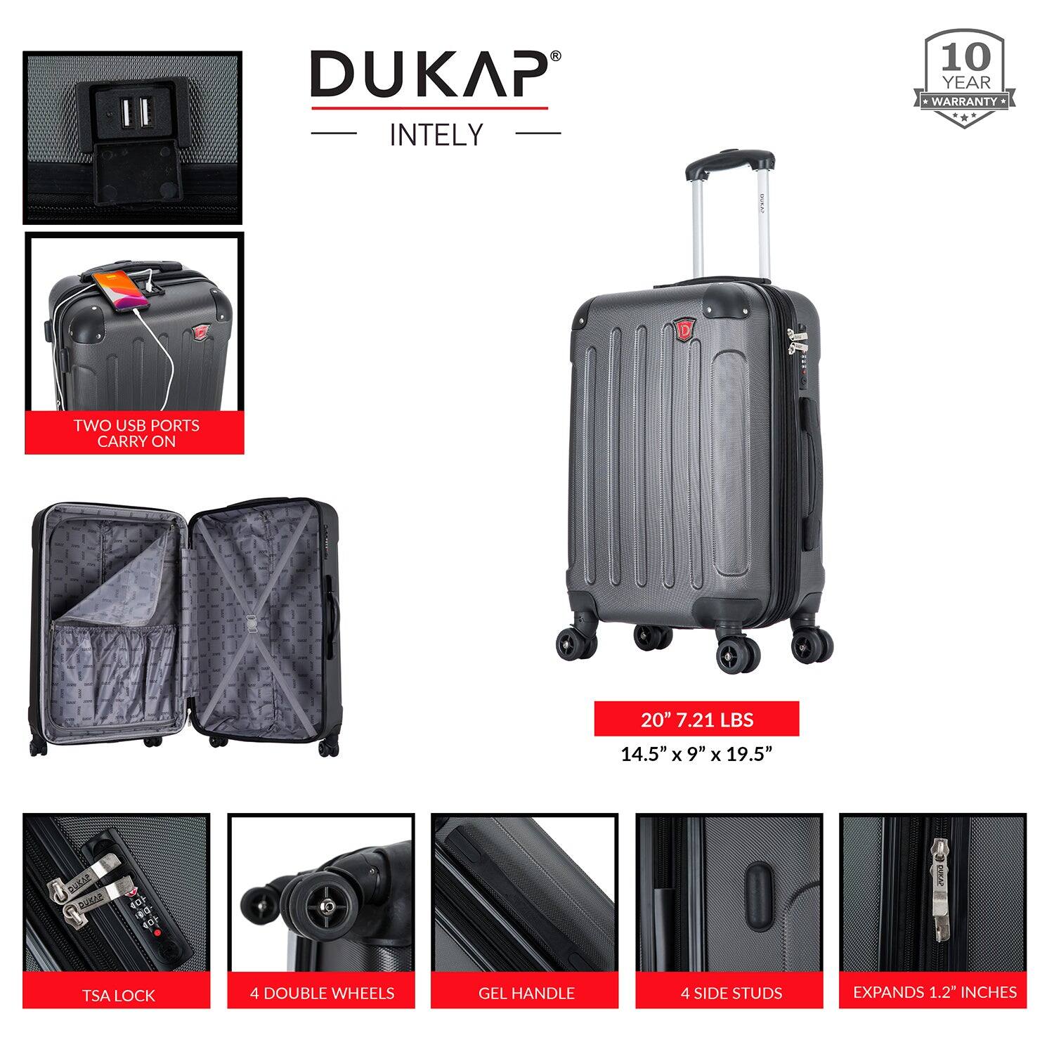 DUKAP INTELY

- 10 YEAR WARRANTY
- TWO USB PORTS
- CARRY ON
- 20" 7.21 LBS
- 14.5" x 9" x 19.5"
- TSA LOCK
- 4 DOUBLE WHEELS
- GEL HANDLE
- 4 SIDE STUDS
- EXPANDS 1.2" INCHES