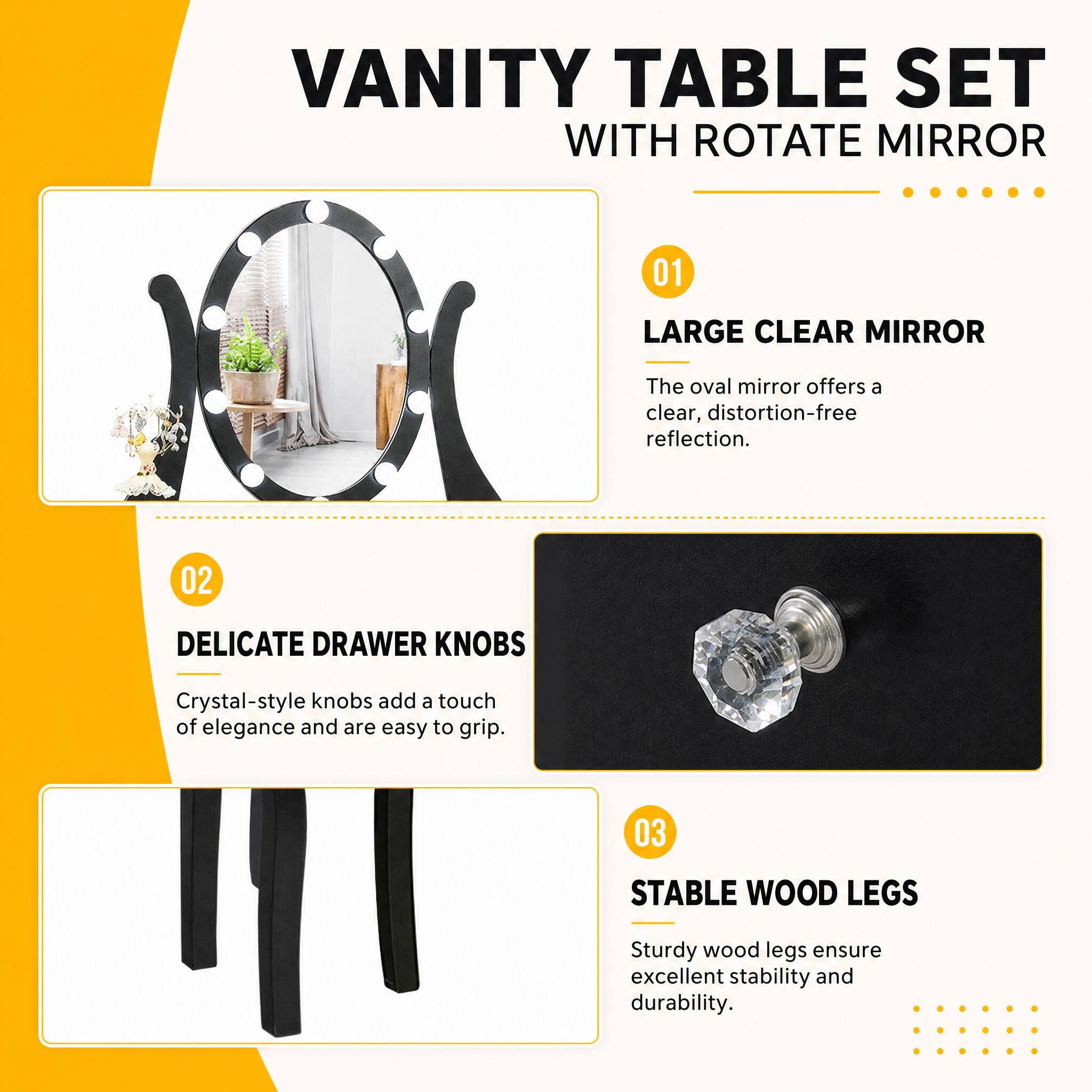VANITY TABLE SET WITH ROTATE MIRROR

01
LARGE CLEAR MIRROR
The oval mirror offers a clear, distortion-free reflection.

02
DELICATE DRAWER KNOBS
Crystal-style knobs add a touch of elegance and are easy to grip.

03
STABLE WOOD LEGS
Sturdy wood legs ensure excellent stability and durability.