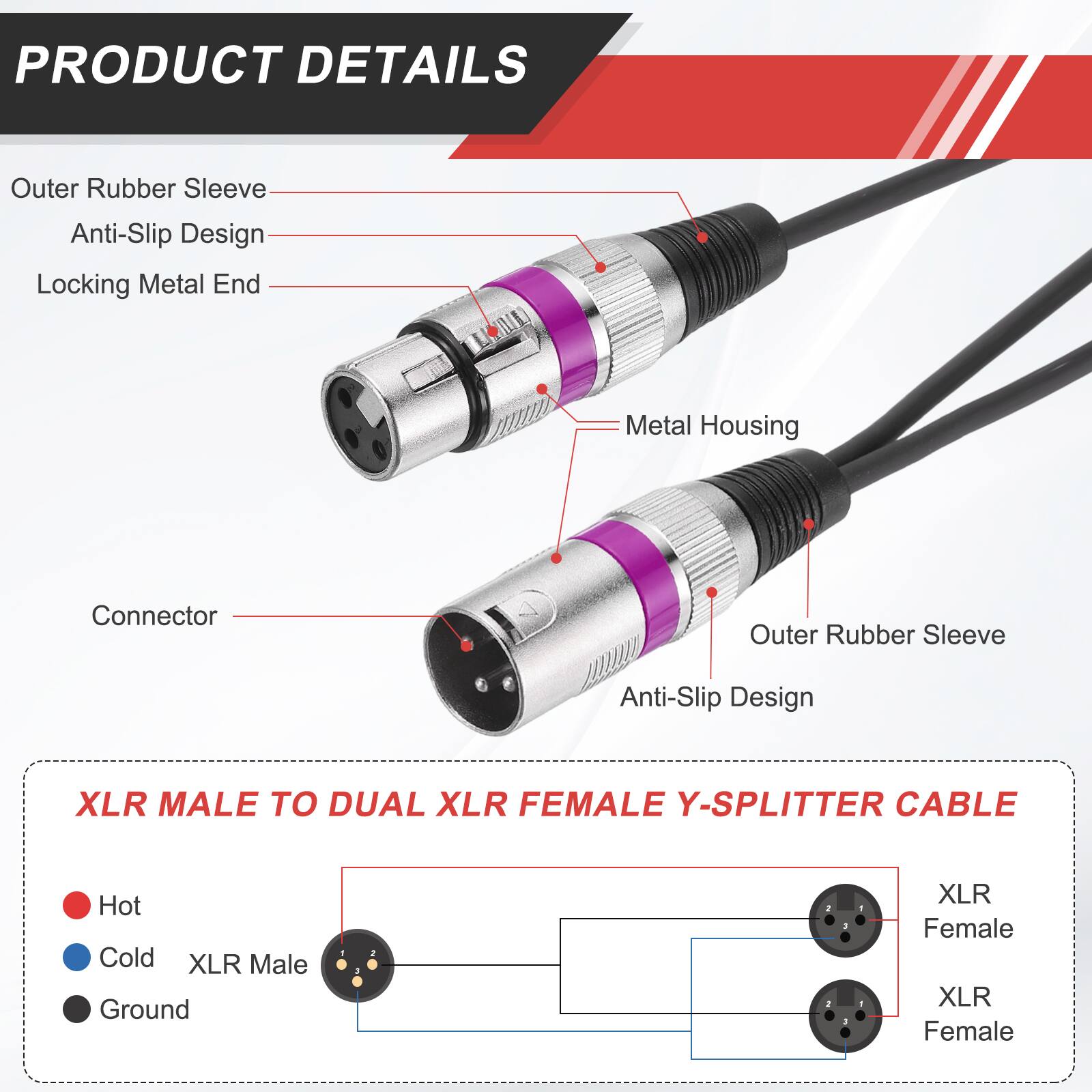 PRODUCT DETAILS

- Outer Rubber Sleeve
- Anti-Slip Design
- Locking Metal End
- Metal Housing
- Connector

XLR MALE TO DUAL XLR FEMALE Y-SPLITTER CABLE

- Hot
- Cold
- Ground

XLR Male
XLR Female
XLR Female