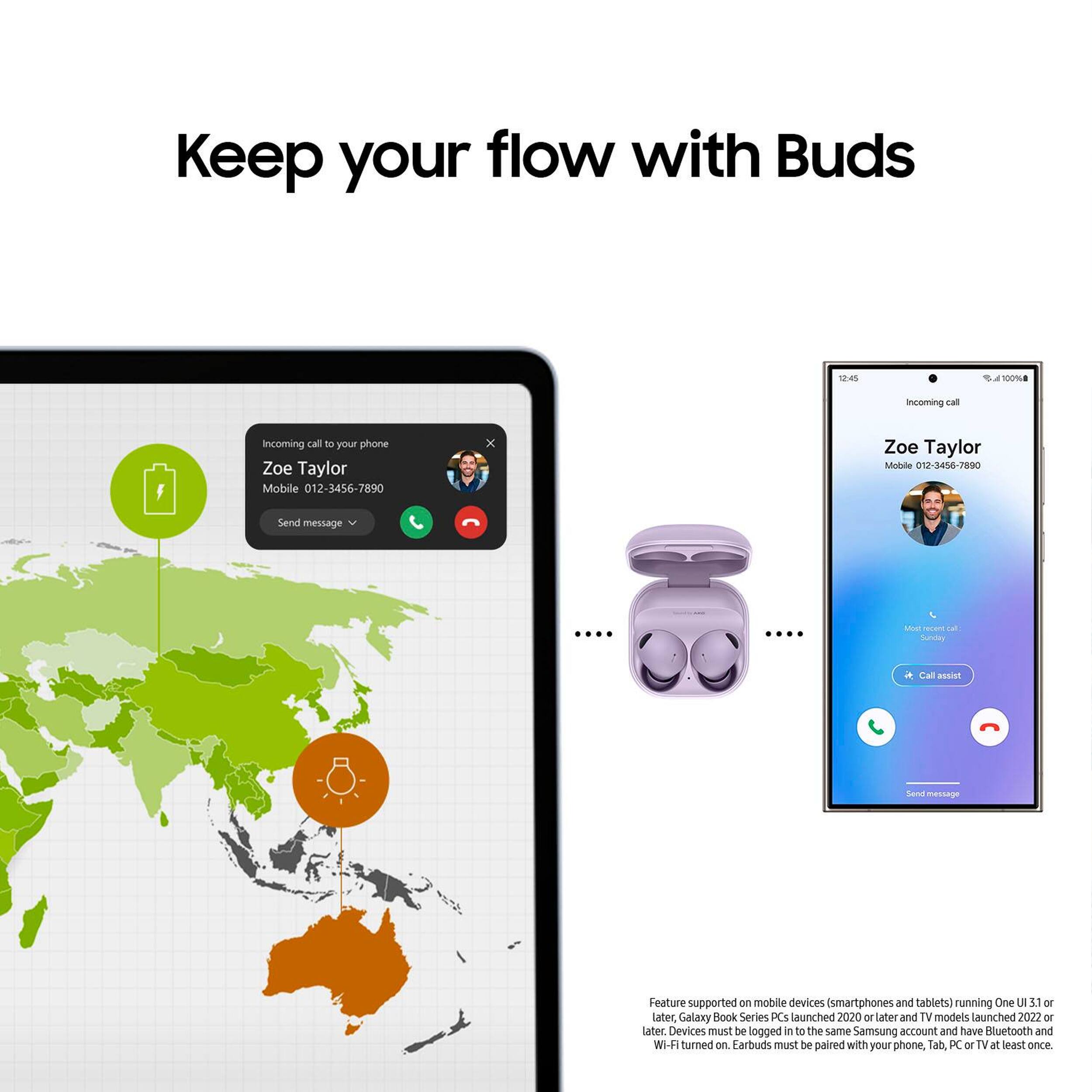 Keep your flow with Buds

12:45
100%

Incoming call
Incorning call to your phone Zoe Taylor Mobile 012-3456-7890
X
Zoe Taylor Mobile 012-3456-7890
Send message
....
Most recent call. Sunday
Call assist
Send message

Feature supported on mobile devices (smartphones and tablets) running One UI 3.1 or later, Galaxy Book Series PCs launched 2020 or later and TV models launched 2022 or later. Devices must be logged in to the same Samsung account and have Bluetooth and Wi-Fi turned on. Earbuds must be paired with your phone, Tab, PC or TV at least once.