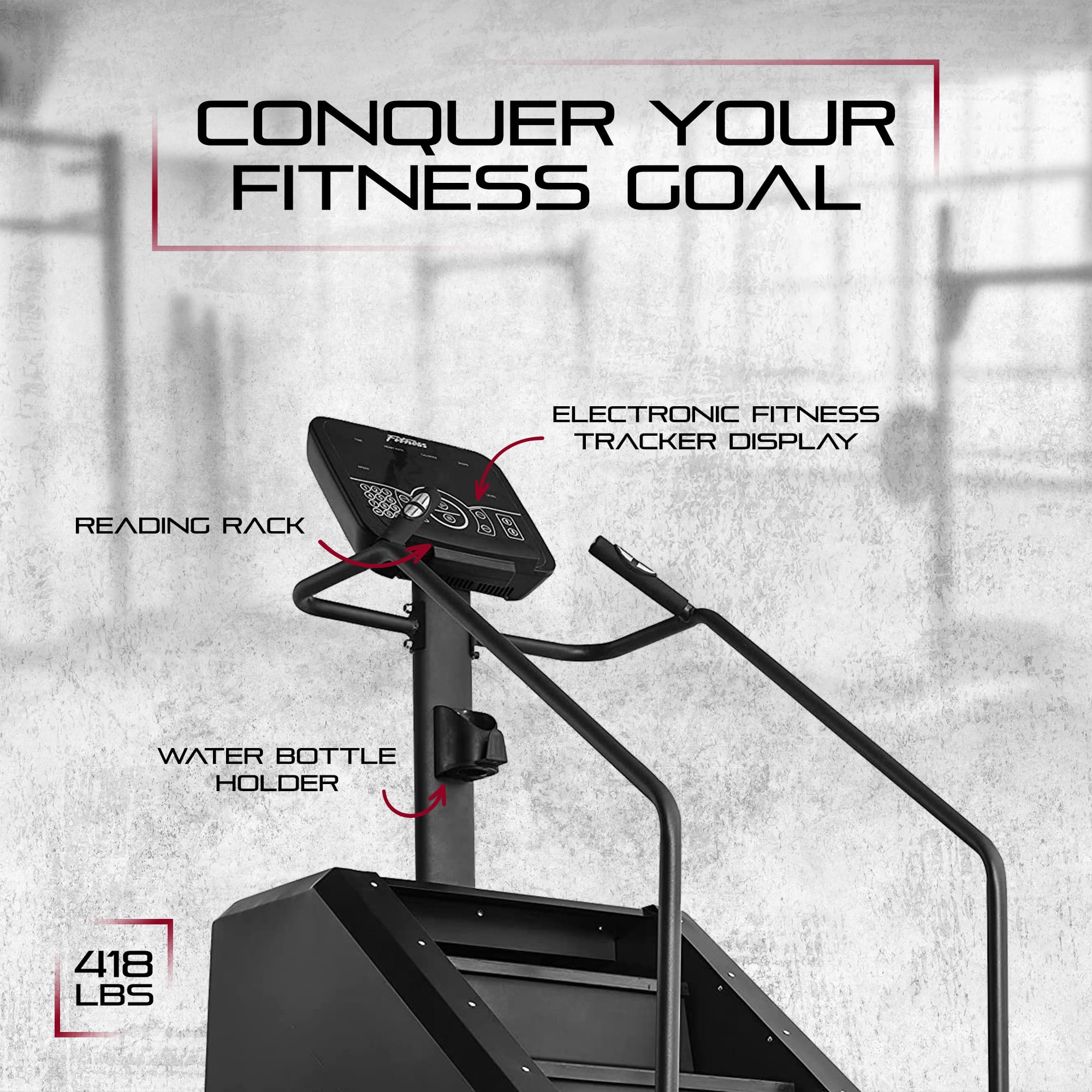 CONQUER YOUR FITNESS GOAL
- ELECTRONIC FITNESS TRACKER DISPLAY
- READING RACK
- WATER BOTTLE HOLDER
- 418 LBS