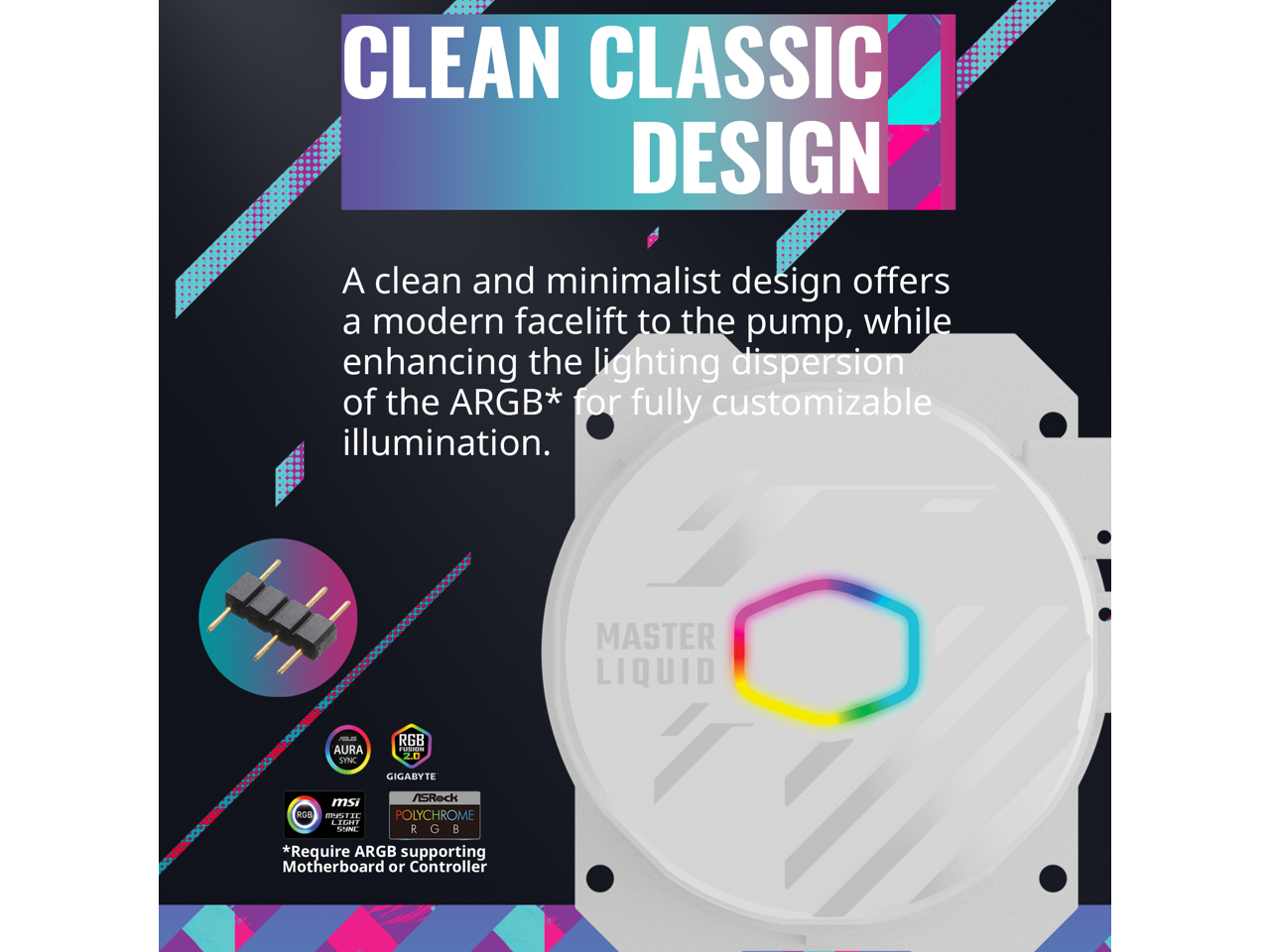 CLEAN CLASSIC DESIGN

A clean and minimalist design offers a modern facelift to the pump, while enhancing the lighting dispersion of the ARGB* for fully customizable illumination.

MASTER LIQUID

*Require ARGB supporting Motherboard or Controller

- AURA SYNC RGB
- GIGABYTE
- MSI
- POLYCHROME RGB
- RGB SUPPORTING CONTROLLER