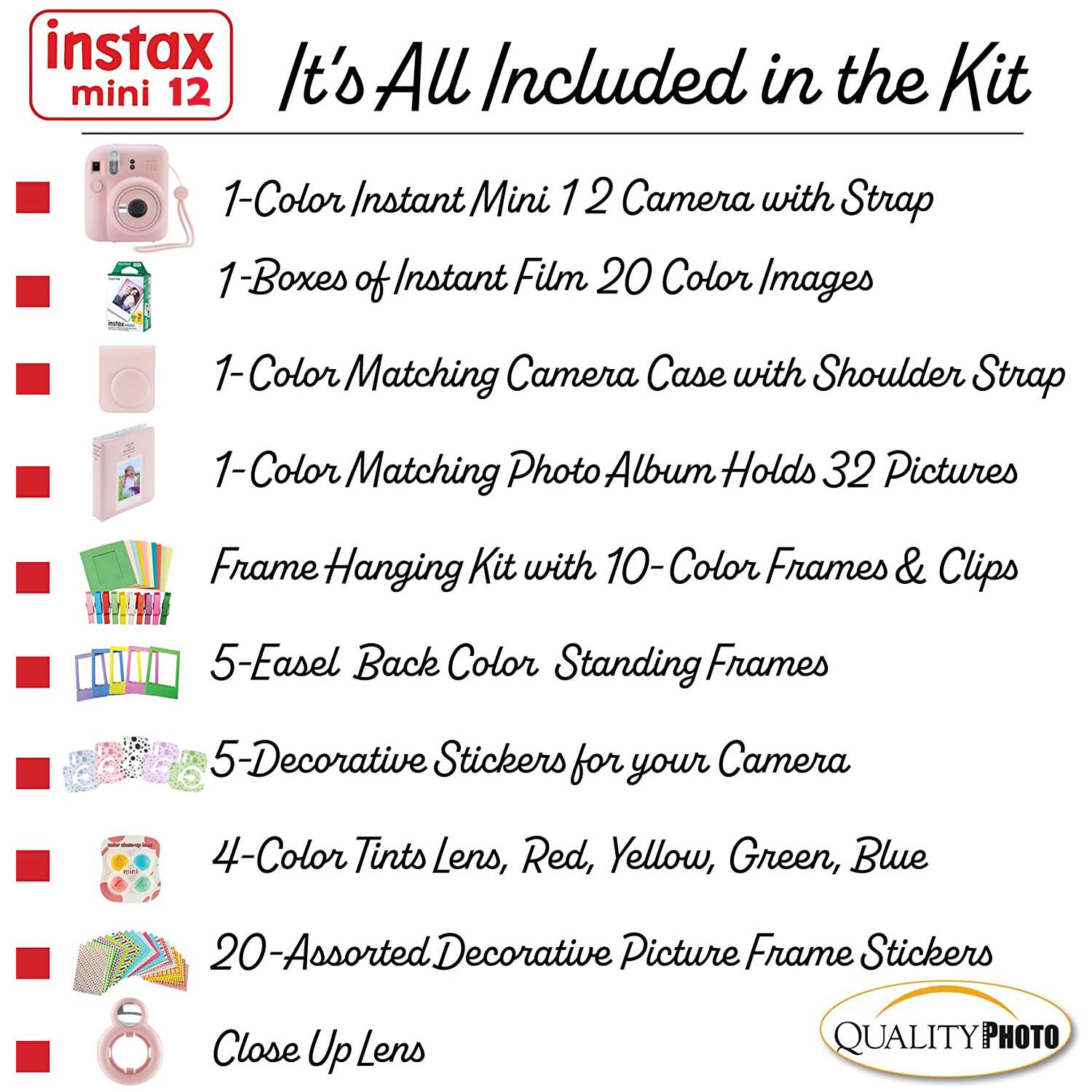 instax mini 12  
It's All Included in the Kit  

1-Color Instant Mini 12 Camera with Strap  
1-Boxes of Instant Film 20 Color Images  
1-Color Matching Camera Case with Shoulder Strap  
1-Color Matching Photo Album Holds 32 Pictures  
Frame Hanging Kit with 10-Color Frames & Clips  
5-Easel Back Color Standing Frames  
5-Decorative Stickers for your Camera  
4-Color Tints Lens, Red, Yellow, Green, Blue  
20-Assorted Decorative Picture Frame Stickers  
Close Up Lens  

QUALITY PHOTO