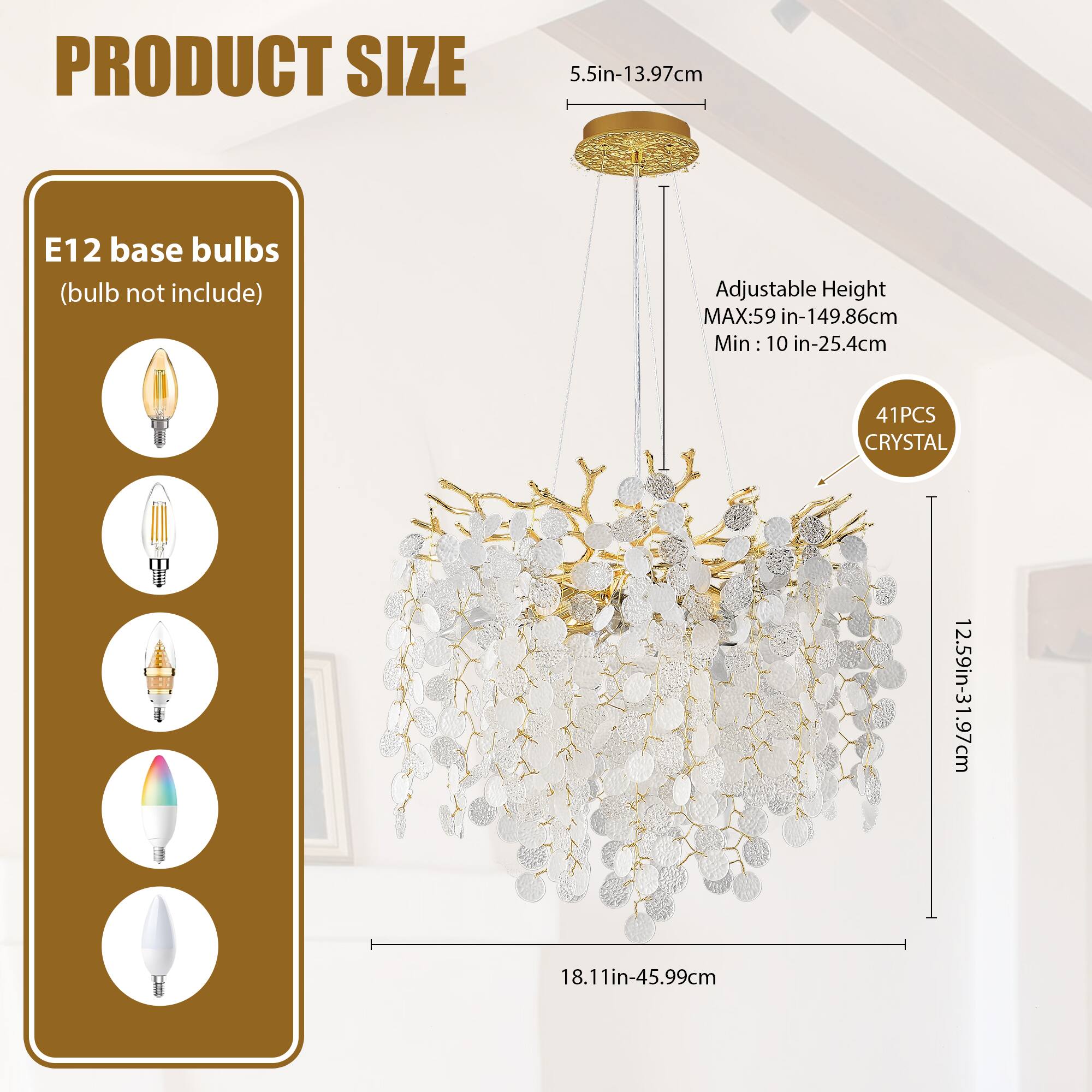 **PRODUCT SIZE**

- **E12 base bulbs** (bulb not included)
- **Adjustable Height**
  - MAX: 59 in - 149.86 cm
  - Min: 10 in - 25.4 cm
- **41 PCS CRYSTAL**
- **Dimensions**
  - 5.5 in - 13.97 cm
  - 12.59 in - 31.97 cm
  - 18.11 in - 45.99 cm