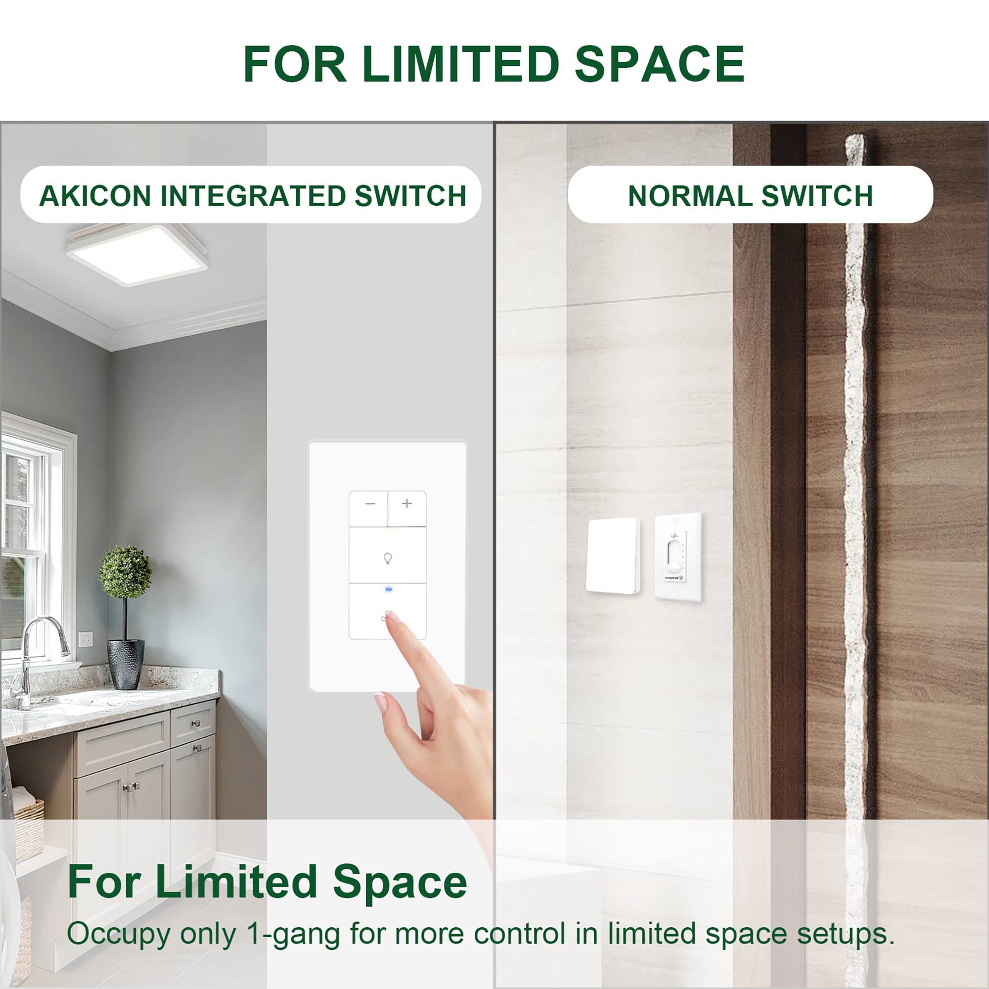 FOR LIMITED SPACE

AKICON INTEGRATED SWITCH

NORMAL SWITCH

For Limited Space
Occupy only 1-gang for more control in limited space setups.