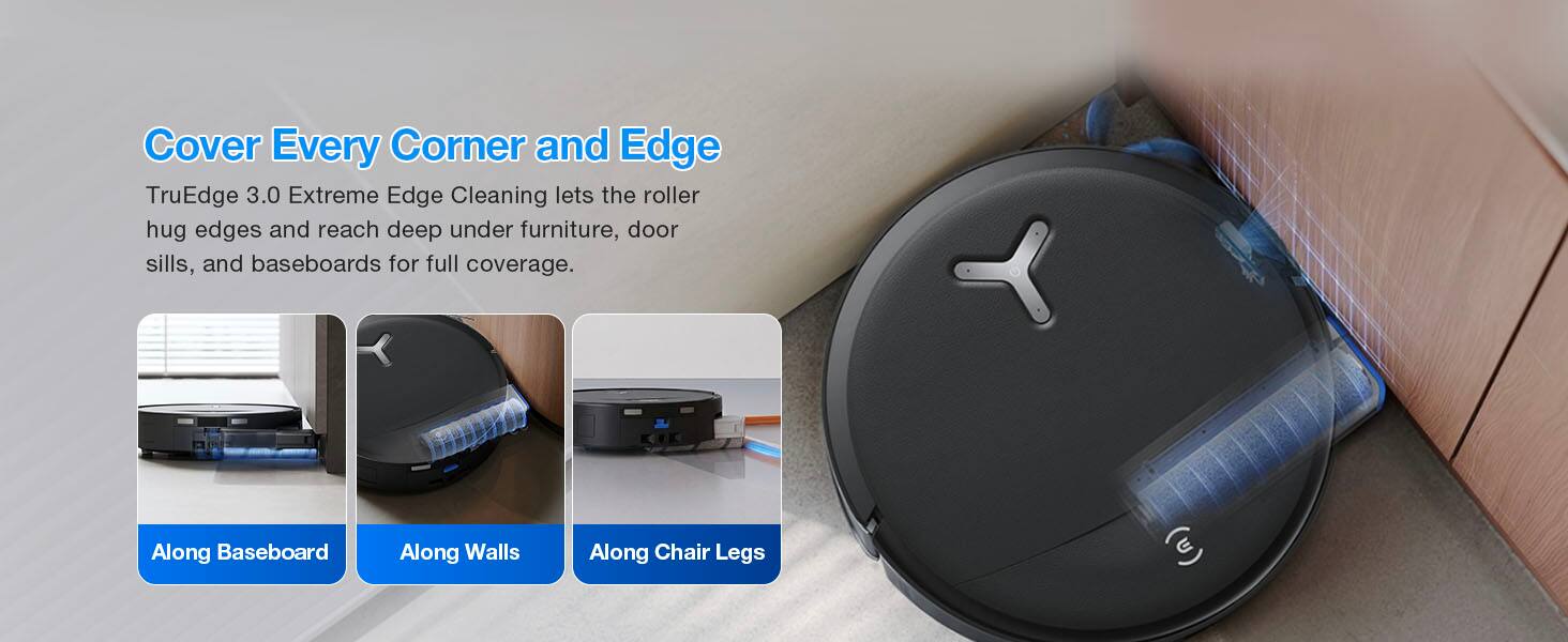 Cover Every Corner and Edge

TruEdge 3.0 Extreme Edge Cleaning lets the roller hug edges and reach deep under furniture, door sills, and baseboards for full coverage.

Along Baseboard
Along Walls
Along Chair Legs