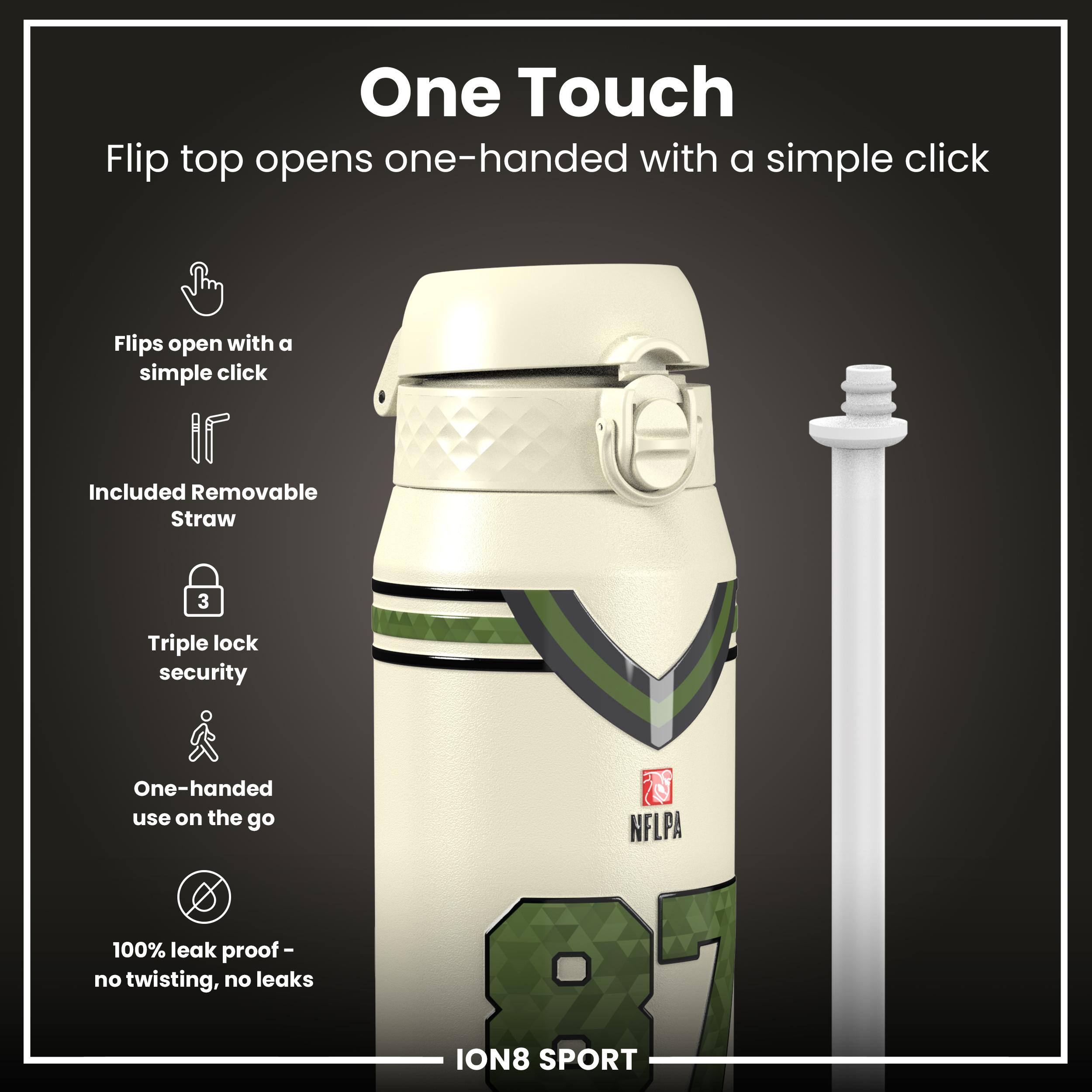 One Touch

Flip top opens one-handed with a simple click

- Flips open with a simple click
- Included Removable Straw
- Triple lock security
- One-handed use on the go
- 100% leak proof - no twisting, no leaks

NFLPA ION8 SPORT