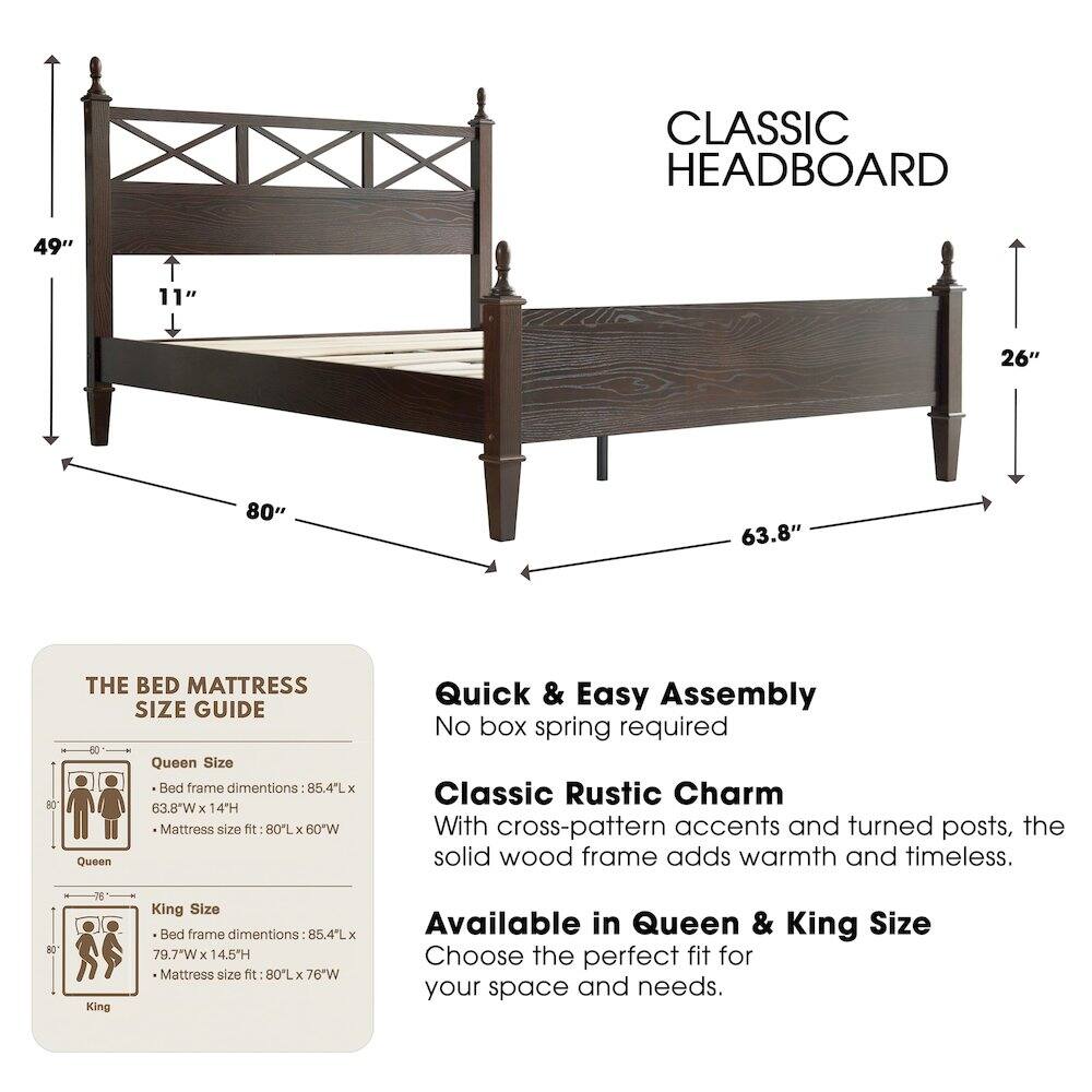 CLASSIC HEADBOARD

49" 11" 26" 80" 63.8" 80

THE BED MATTRESS SIZE GUIDE

Queen Size
- Bed frame dimensions: 85.4L x 63.8"W x 14H
- Mattress size fit: 80L x 60"W

King Size
- Bed frame dimensions: 85.4L x 79.7"W x 14.5H
- Mattress size fit: 80L x 76"W

Quick & Easy Assembly
No box spring required

Classic Rustic Charm
With cross-pattern accents and turned posts, the solid wood frame adds warmth and timeless.

Available in Queen & King Size
Choose the perfect fit for your space and needs.
