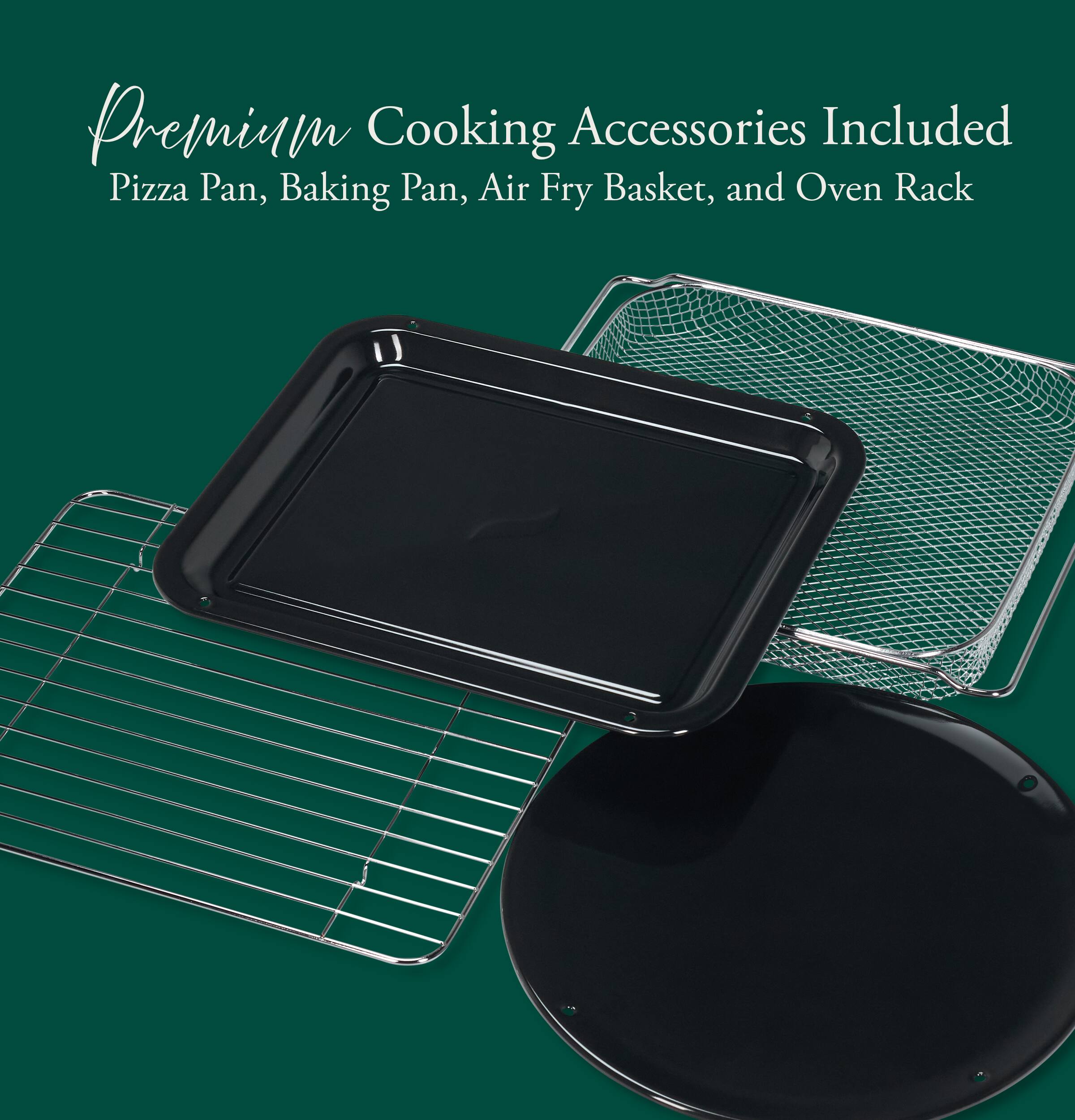 Premium Cooking Accessories Included  
Pizza Pan, Baking Pan, Air Fry Basket, and Oven Rack