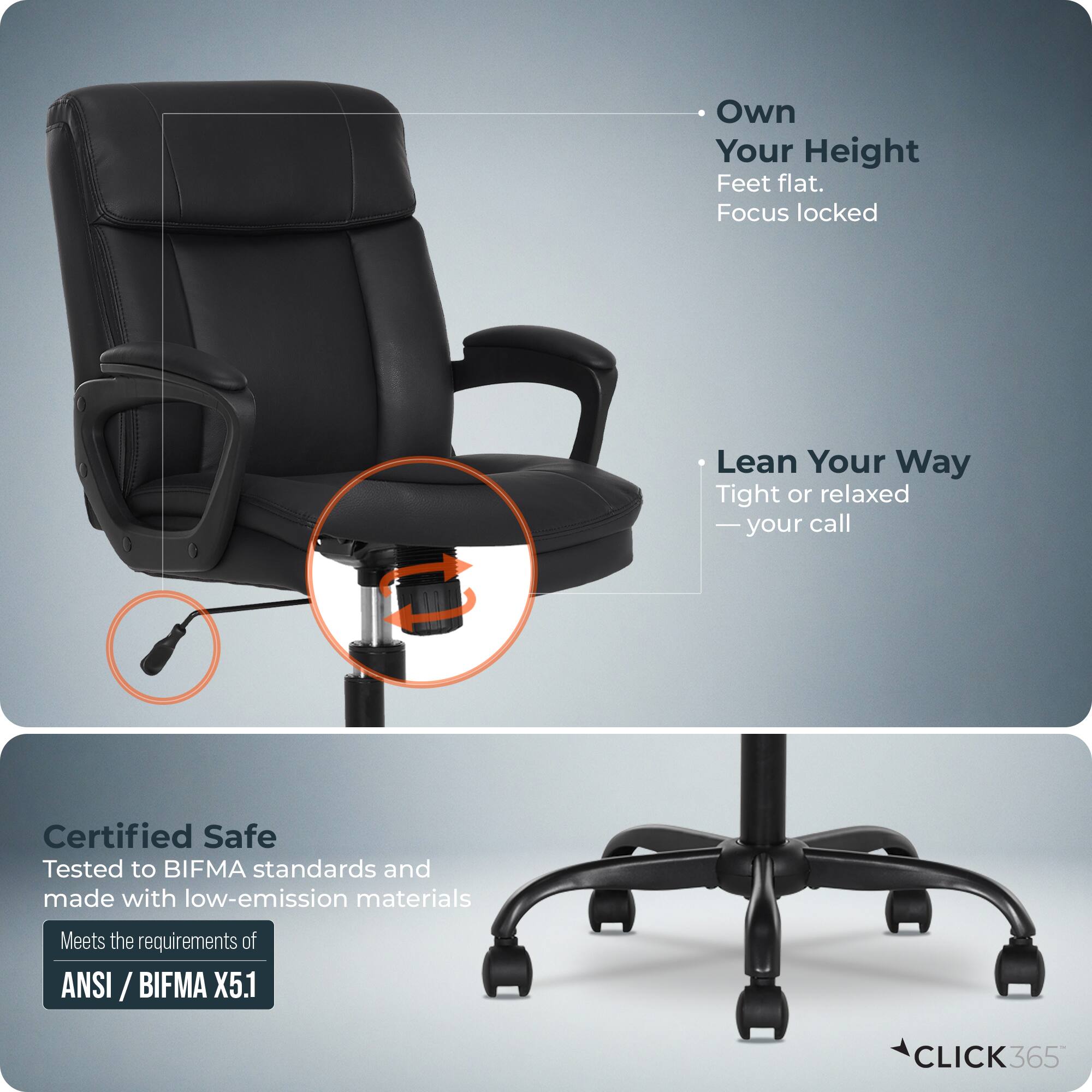 - Own Your Height  
  Feet flat.  
  Focus locked

- Lean Your Way  
  Tight or relaxed  
  — your call

- Certified Safe  
  Tested to BIFMA standards and made with low-emission materials  
  Meets the requirements of ANSI / BIFMA X5.1

- CLICK365
