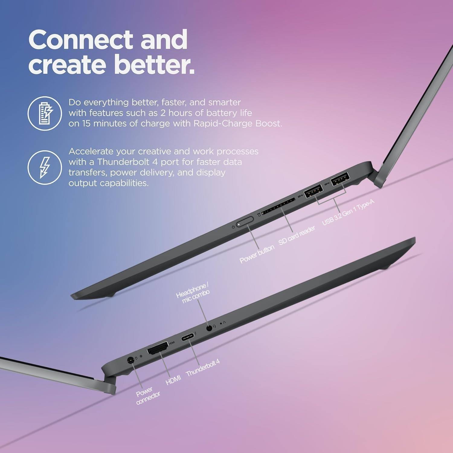Connect and create better.

Do everything better, faster, and smarter with features such as 2 hours of battery life on 15 minutes of charge with Rapid-Charge Boost.

Accelerate your creative and work processes with a Thunderbolt 4 port for faster data transfers, power delivery, and display output capabilities.

- Power button
- SD card reader
- USB3.2 Gen 1 Type-A
- Headphone / mic combo
- Power connector
- HDMI
- Thunderbolt 4
