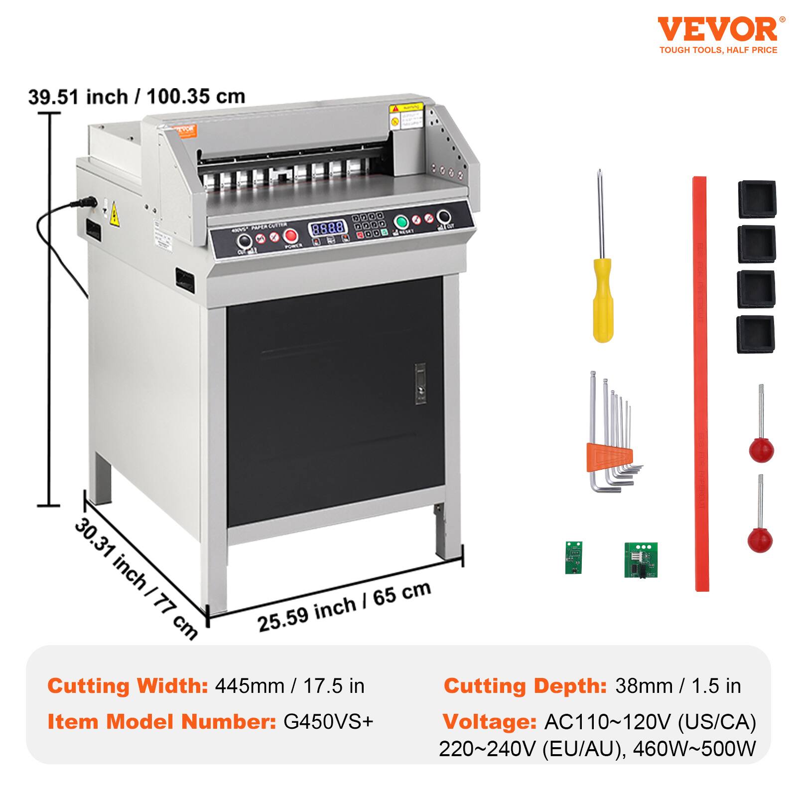VEVOR TOUGH TOOLS, HALF PRICE

39.51 inch / 100.35 cm

Cutting Width: 445mm / 17.5 in
Item Model Number: G450VS+
Cutting Depth: 38mm / 1.5 in
Voltage: AC110~120V (US/CA), 220~240V (EU/AU), 460W~500W
