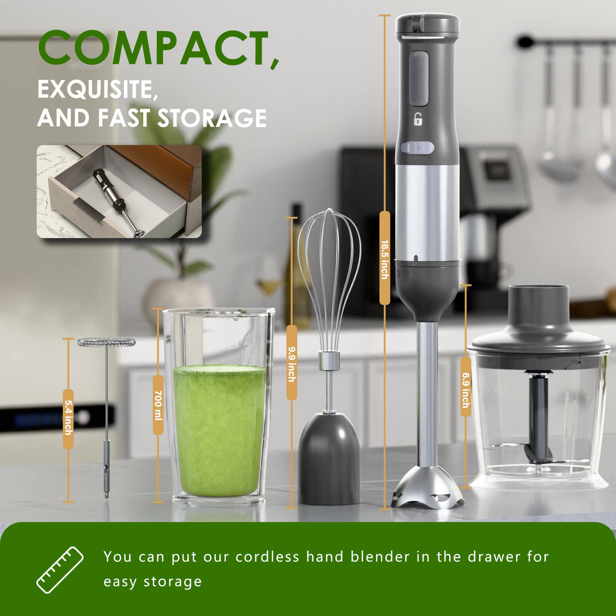 COMPACT, EXQUISITE, AND FAST STORAGE

- 16.5 inch
- 5.4 inch
- 700 ml
- 9.9 inch
- 6.9 inch

You can put our cordless hand blender in the drawer for easy storage