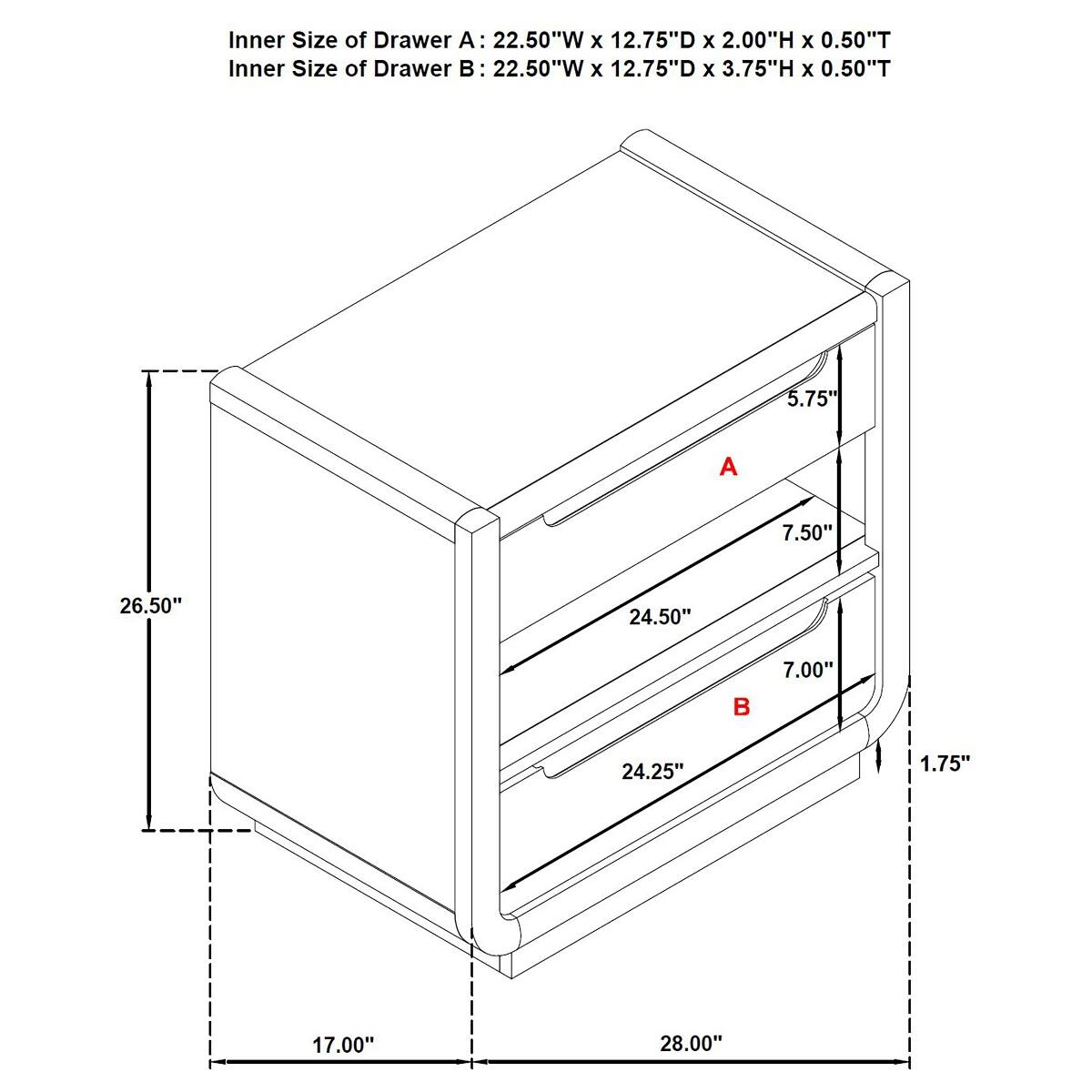 Inner Size of Drawer A: 22.50"W x 12.75"D x 2.00"H x 0.50"T  
Inner Size of Drawer B: 22.50"W x 12.75"D x 3.75"H x 0.50"T  

5.75"  
A  
7.50"  
26.50"  
24.50"  
7.00"  

24.25"  
1.75"  
17.00"  
28.00"
